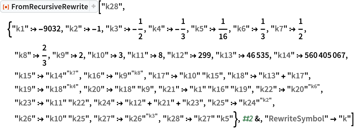 ResourceFunction[
 "FromRecursiveRewrite"]["k28", {"k1" :> -9032, "k2" :> -1, "k3" :> -(1/2), "k4" :> -(1/3), "k5" :> 1/16, "k6" :> 1/3, "k7" :> 1/2, "k8" :> 2/3, "k9" :> 2, "k10" :> 3, "k11" :> 8, "k12" :> 299, "k13" :> 46535, "k14" :> 560405067, "k15" :> 
\!\(\*SuperscriptBox[\("\<k14\>"\), \("\<k7\>"\)]\), "k16" :> 
\!\(\*SuperscriptBox[\("\<k9\>"\), \("\<k8\>"\)]\), "k17" :> "k10" "k15", "k18" :> "k13" + "k17", "k19" :> 
\!\(\*SuperscriptBox[\("\<k18\>"\), \("\<k4\>"\)]\), "k20" :> "k18" "k9", "k21" :> "k1" "k16" "k19", "k22" :> 
\!\(\*SuperscriptBox[\("\<k20\>"\), \("\<k6\>"\)]\), "k23" :> "k11" "k22", "k24" :> "k12" + "k21" + "k23", "k25" :> 
\!\(\*SuperscriptBox[\("\<k24\>"\), \("\<k2\>"\)]\), "k26" :> "k10" "k25", "k27" :> 
\!\(\*SuperscriptBox[\("\<k26\>"\), \("\<k3\>"\)]\), "k28" :> "k27" "k5"}, #2 &, "RewriteSymbol" -> "k"]