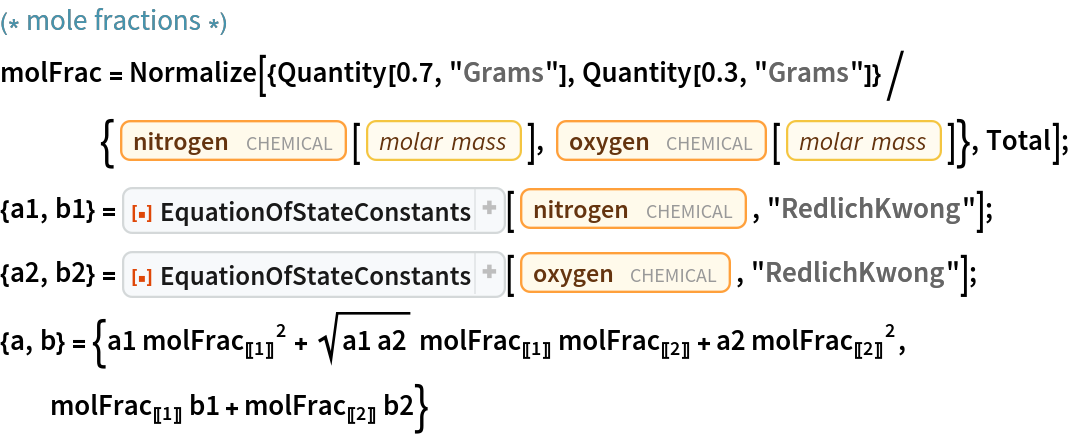 (* mole fractions *)
molFrac = Normalize[{Quantity[0.7, "Grams"], Quantity[0.3, "Grams"]}/{Entity["Chemical", "MolecularNitrogen"][
      EntityProperty["Chemical", "MolarMass"]], Entity["Chemical", "MolecularOxygen"][
      EntityProperty["Chemical", "MolarMass"]]}, Total];
{a1, b1} = ResourceFunction["EquationOfStateConstants"][
   Entity["Chemical", "MolecularNitrogen"], "RedlichKwong"];
{a2, b2} = ResourceFunction["EquationOfStateConstants"][
   Entity["Chemical", "MolecularOxygen"], "RedlichKwong"];
{a, b} = {a1 
\!\(\*SubscriptBox[\(molFrac\), \(\(\[LeftDoubleBracket]\)\(1\)\(\[RightDoubleBracket]\)\)]\)^2 + Sqrt[a1 a2] 
\!\(\*SubscriptBox[\(molFrac\), \(\(\[LeftDoubleBracket]\)\(1\)\(\[RightDoubleBracket]\)\)]\) 
\!\(\*SubscriptBox[\(molFrac\), \(\(\[LeftDoubleBracket]\)\(2\)\(\[RightDoubleBracket]\)\)]\) + a2 
\!\(\*SubscriptBox[\(molFrac\), \(\(\[LeftDoubleBracket]\)\(2\)\(\[RightDoubleBracket]\)\)]\)^2, 
\!\(\*SubscriptBox[\(molFrac\), \(\(\[LeftDoubleBracket]\)\(1\)\(\[RightDoubleBracket]\)\)]\) b1 + 
\!\(\*SubscriptBox[\(molFrac\), \(\(\[LeftDoubleBracket]\)\(2\)\(\[RightDoubleBracket]\)\)]\) b2}