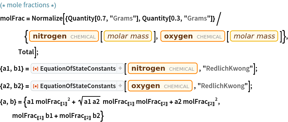 (* mole fractions *)

molFrac = Normalize[{Quantity[0.7, "Grams"], Quantity[0.3, "Grams"]}/{Entity["Chemical", "MolecularNitrogen"][
      EntityProperty["Chemical", "MolarMass"]], Entity["Chemical", "MolecularOxygen"][
      EntityProperty["Chemical", "MolarMass"]]}, Total];
{a1, b1} = ResourceFunction["EquationOfStateConstants"][
   Entity["Chemical", "MolecularNitrogen"], "RedlichKwong"];
{a2, b2} = ResourceFunction["EquationOfStateConstants"][
   Entity["Chemical", "MolecularOxygen"], "RedlichKwong"];
{a, b} = {a1 
\!\(\*SubscriptBox[\(molFrac\), \(\(\[LeftDoubleBracket]\)\(1\)\(\[RightDoubleBracket]\)\)]\)^2 + Sqrt[a1 a2] 
\!\(\*SubscriptBox[\(molFrac\), \(\(\[LeftDoubleBracket]\)\(1\)\(\[RightDoubleBracket]\)\)]\) 
\!\(\*SubscriptBox[\(molFrac\), \(\(\[LeftDoubleBracket]\)\(2\)\(\[RightDoubleBracket]\)\)]\) + a2 
\!\(\*SubscriptBox[\(molFrac\), \(\(\[LeftDoubleBracket]\)\(2\)\(\[RightDoubleBracket]\)\)]\)^2, 
\!\(\*SubscriptBox[\(molFrac\), \(\(\[LeftDoubleBracket]\)\(1\)\(\[RightDoubleBracket]\)\)]\) b1 + 
\!\(\*SubscriptBox[\(molFrac\), \(\(\[LeftDoubleBracket]\)\(2\)\(\[RightDoubleBracket]\)\)]\) b2}