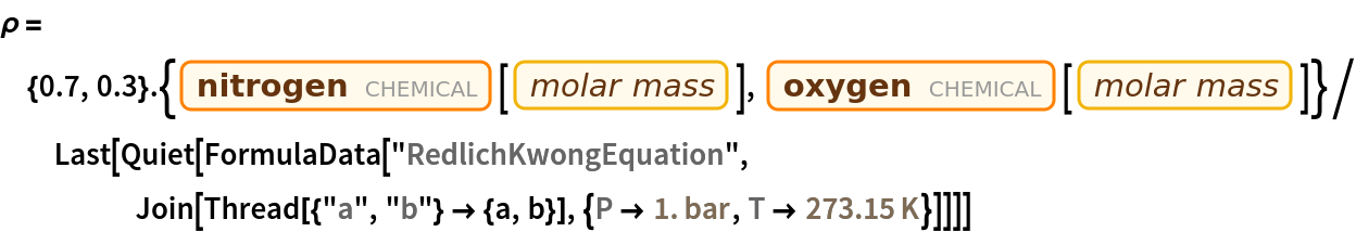 \[Rho] = {0.7, 0.3} . {Entity["Chemical", "MolecularNitrogen"][
     EntityProperty["Chemical", "MolarMass"]], Entity["Chemical", "MolecularOxygen"][
     EntityProperty["Chemical", "MolarMass"]]}/
  Last[Quiet[
    FormulaData["RedlichKwongEquation", Join[Thread[{"a", "b"} -> {a, b}], {QuantityVariable[
        "P","Pressure"] -> Quantity[1., "Bars"], QuantityVariable["T","Temperature"] -> Quantity[273.15, "Kelvins"]}]]]]