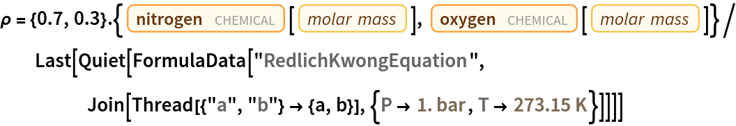 \[Rho] = {0.7, 0.3} . {Entity["Chemical", "MolecularNitrogen"][
     EntityProperty["Chemical", "MolarMass"]], Entity["Chemical", "MolecularOxygen"][
     EntityProperty["Chemical", "MolarMass"]]}/
  Last[Quiet[
    FormulaData["RedlichKwongEquation", Join[Thread[{"a", "b"} -> {a, b}], {QuantityVariable[
        "P","Pressure"] -> Quantity[1., "Bars"], QuantityVariable["T","Temperature"] -> Quantity[273.15, "Kelvins"]}]]]]