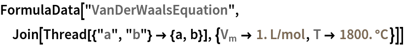 FormulaData["VanDerWaalsEquation", Join[Thread[{"a", "b"} -> {a, b}], {QuantityVariable[
\!\(\*SubscriptBox[\("V"\), \("m"\)]\),"MolarVolume"] -> Quantity[1., ("Liters")/("Moles")], QuantityVariable["T","Temperature"] -> Quantity[1800., "DegreesCelsius"]}]]