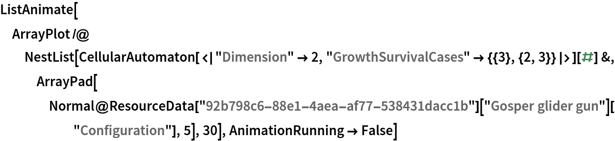 ListAnimate[
 ArrayPlot /@ NestList[
   CellularAutomaton[<|"Dimension" -> 2, "GrowthSurvivalCases" -> {{3}, {2, 3}}|>][#] &, ArrayPad[
    Normal@ResourceData["92b798c6-88e1-4aea-af77-538431dacc1b"][
       "Gosper glider gun"]["Configuration"], 5], 30], AnimationRunning -> False]