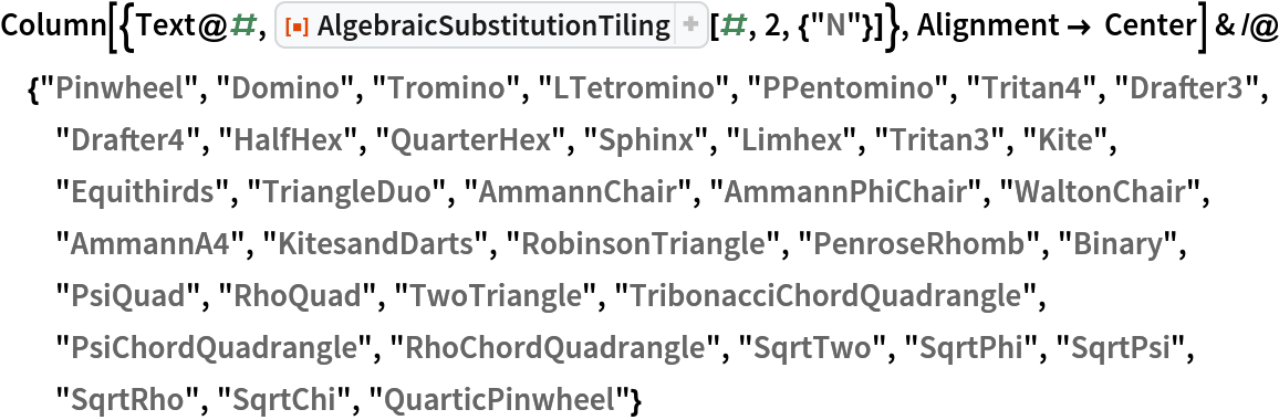 Column[{Text@#, ResourceFunction["AlgebraicSubstitutionTiling"][#, 2, {"N"}]}, Alignment -> Center] & /@ {"Pinwheel", "Domino", "Tromino", "LTetromino", "PPentomino", "Tritan4", "Drafter3", "Drafter4", "HalfHex", "QuarterHex", "Sphinx", "Limhex", "Tritan3", "Kite", "Equithirds", "TriangleDuo", "AmmannChair", "AmmannPhiChair", "WaltonChair", "AmmannA4", "KitesandDarts", "RobinsonTriangle", "PenroseRhomb", "Binary", "PsiQuad", "RhoQuad", "TwoTriangle", "TribonacciChordQuadrangle", "PsiChordQuadrangle", "RhoChordQuadrangle", "SqrtTwo", "SqrtPhi", "SqrtPsi", "SqrtRho", "SqrtChi", "QuarticPinwheel"}