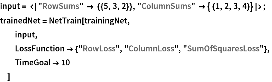 input = <|"RowSums" -> {{5, 3, 2}}, "ColumnSums" -> { {1, 2, 3, 4}}|>;
trainedNet = NetTrain[trainingNet,
  input,
  LossFunction -> {"RowLoss", "ColumnLoss", "SumOfSquaresLoss"},
  TimeGoal -> 10
  ]