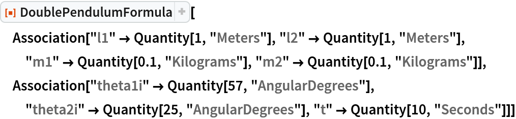ResourceFunction["DoublePendulumFormula"][
 Association["l1" -> Quantity[1, "Meters"], "l2" -> Quantity[1, "Meters"], "m1" -> Quantity[0.1, "Kilograms"], "m2" -> Quantity[0.1, "Kilograms"]], Association["theta1i" -> Quantity[57, "AngularDegrees"], "theta2i" -> Quantity[25, "AngularDegrees"], "t" -> Quantity[10, "Seconds"]]]