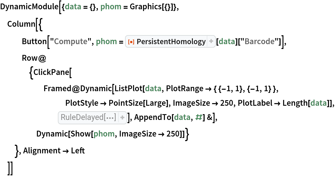 DynamicModule[{data = {}, phom = Graphics[{}]},
 Column[{
   Button["Compute", phom = ResourceFunction["PersistentHomology"][data]["Barcode"]],
   Row@{ClickPane[
      Framed@Dynamic[
        ListPlot[data, PlotRange -> { {-1, 1}, {-1, 1} }, PlotStyle -> PointSize[Large], ImageSize -> 250, PlotLabel -> Length[data]], Initialization :> {introdata = {{-0.6276498538011699, 0.2755882642199108}, {-0.4923245614035091, 0.5533552010221645}, {-0.2955729166666671, 0.6799858764026732}, {-0.09562317251462027, 0.5479957591277764}, {-0.1305738304093571, 0.16936042970631437`}, {-0.3572505482456144, -0.12215624768016273`}, {-0.5747898391812869, 0.00902071289351639}, {
           0.25758406432748493`, 0.46985879247442125`}, {
           0.413788377192982, 0.7182412030281331}, {
           0.7561220760233913, 0.6458332949515377}, {
           0.7347176535087716, 0.19375513074283965`}, {
           0.6180327119883036, -0.1418198551823316}, {
           0.4325886330409352, -0.18868725050704988`}, {
           0.20876736111111072`, -0.11716642246814621`}, {
           0.19435307017543813`, 0.19434651743463421`}}}], AppendTo[data, #] &], Dynamic[Show[phom, ImageSize -> 250]]}
   }, Alignment -> Left
  ]]
