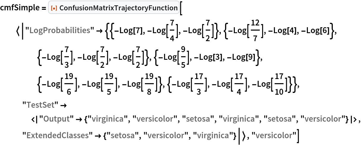 cmfSimple = ResourceFunction[
  "ConfusionMatrixTrajectoryFunction"][<|"LogProbabilities" -> {{-Log[
        7], -Log[7/4], -Log[7/2]}, {-Log[12/7], -Log[4], -Log[
        6]}, {-Log[7/3], -Log[7/2], -Log[7/2]}, {-Log[9/5], -Log[
        3], -Log[9]}, {-Log[19/6], -Log[19/5], -Log[19/8]}, {-Log[17/
        3], -Log[17/4], -Log[17/10]}}, "TestSet" -> <|"Output" -> {"virginica", "versicolor", "setosa", "virginica", "setosa", "versicolor"}|>, "ExtendedClasses" -> {"setosa", "versicolor", "virginica"}|>, "versicolor"]