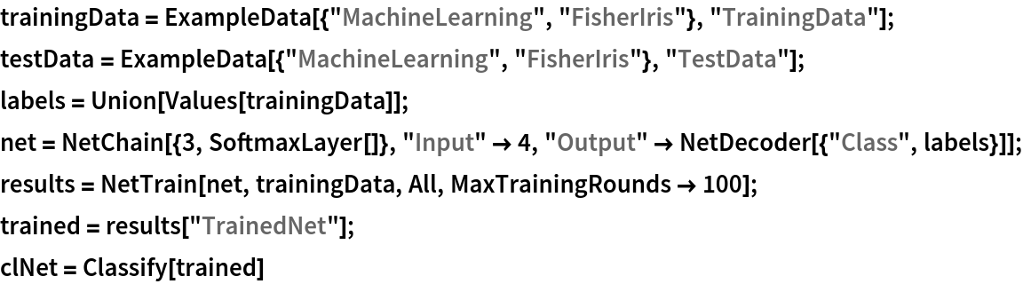 trainingData = ExampleData[{"MachineLearning", "FisherIris"}, "TrainingData"];
testData = ExampleData[{"MachineLearning", "FisherIris"}, "TestData"];
labels = Union[Values[trainingData]];
net = NetChain[{3, SoftmaxLayer[]}, "Input" -> 4, "Output" -> NetDecoder[{"Class", labels}]];
results = NetTrain[net, trainingData, All, MaxTrainingRounds -> 100];
trained = results["TrainedNet"];
clNet = Classify[trained]