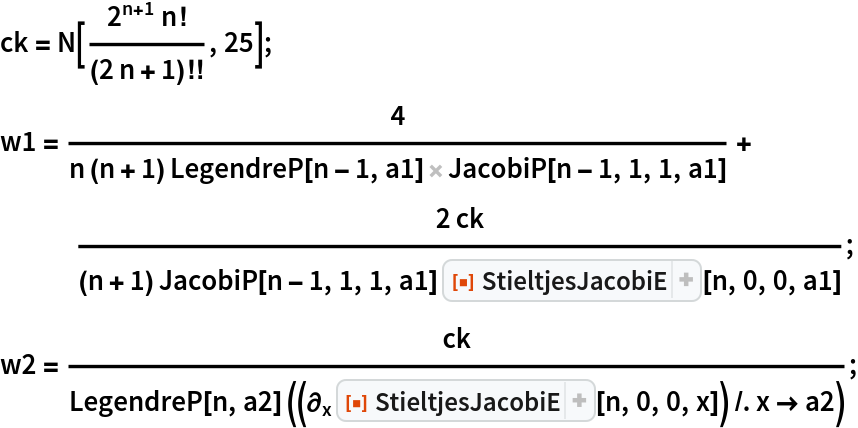 ck = N[(2^(n + 1) n!)/(2 n + 1)!!, 25];
w1 = 4/(n (n + 1) LegendreP[n - 1, a1] JacobiP[n - 1, 1, 1, a1]) + (
   2 ck)/((n + 1) JacobiP[n - 1, 1, 1, a1] ResourceFunction[
     "StieltjesJacobiE"][n, 0, 0, a1]);
w2 = ck/(LegendreP[n, a2] ((\!\(
\*SubscriptBox[\(\[PartialD]\), \(x\)]\(\*
InterpretationBox[
TagBox[
DynamicModuleBox[{Typeset`open = False}, 
FrameBox[
PaneSelectorBox[{False->GridBox[{
{
PaneBox[GridBox[{
{
StyleBox[
StyleBox[
AdjustmentBox["\<\"[\[FilledSmallSquare]]\"\>",
BoxBaselineShift->-0.25,
BoxMargins->{{0, 0}, {-1, -1}}], "ResourceFunctionIcon",
FontColor->RGBColor[
                    0.8745098039215686, 0.2784313725490196, 0.03137254901960784]],
ShowStringCharacters->False,
FontFamily->"Source Sans Pro Black",
FontSize->0.6538461538461539 Inherited,
FontWeight->"Heavy",
PrivateFontOptions->{"OperatorSubstitution"->False}], 
StyleBox[
RowBox[{
StyleBox["StieltjesJacobiE", "ResourceFunctionLabel",
FontFamily->"Source Sans Pro"], " "}],
ShowAutoStyles->False,
ShowStringCharacters->False,
FontSize->Rational[12, 13] Inherited,
FontColor->GrayLevel[0.1]]}
},
GridBoxSpacings->{"Columns" -> {{0.25}}}],
Alignment->Left,
BaseStyle->{LineSpacing -> {0, 0}, LineBreakWithin -> False},
BaselinePosition->Baseline,
FrameMargins->{{3, 0}, {0, 0}}], 
ItemBox[
PaneBox[
TogglerBox[Dynamic[Typeset`open], {True-> DynamicBox[FEPrivate`FrontEndResource[
                    "FEBitmaps", "IconizeCloser"],
ImageSizeCache->{11., {1., 10.}}], False-> DynamicBox[FEPrivate`FrontEndResource[
                    "FEBitmaps", "IconizeOpener"],
ImageSizeCache->{11., {1., 10.}}]},
Appearance->None,
BaselinePosition->Baseline,
ContentPadding->False,
FrameMargins->0],
Alignment->Left,
BaselinePosition->Baseline,
FrameMargins->{{1, 1}, {0, 0}}],
Frame->{{
RGBColor[
                    0.8313725490196079, 0.8470588235294118, 0.8509803921568627, 0.5], False}, {False, False}}]}
},
BaselinePosition->{1, 1},
GridBoxAlignment->{"Columns" -> {{Left}}, "Rows" -> {{Baseline}}},
GridBoxItemSize->{"Columns" -> {{Automatic}}, "Rows" -> {{Automatic}}},
              
GridBoxSpacings->{"Columns" -> {{0}}, "Rows" -> {{0}}}], True->GridBox[{
{GridBox[{
{
PaneBox[GridBox[{
{
StyleBox[
StyleBox[
AdjustmentBox["\<\"[\[FilledSmallSquare]]\"\>",
BoxBaselineShift->-0.25,
BoxMargins->{{0, 0}, {-1, -1}}], "ResourceFunctionIcon",
FontColor->RGBColor[
                    0.8745098039215686, 0.2784313725490196, 0.03137254901960784]],
ShowStringCharacters->False,
FontFamily->"Source Sans Pro Black",
FontSize->0.6538461538461539 Inherited,
FontWeight->"Heavy",
PrivateFontOptions->{"OperatorSubstitution"->False}], 
StyleBox[
RowBox[{
StyleBox["StieltjesJacobiE", "ResourceFunctionLabel",
FontFamily->"Source Sans Pro"], " "}],
ShowAutoStyles->False,
ShowStringCharacters->False,
FontSize->Rational[12, 13] Inherited,
FontColor->GrayLevel[0.1]]}
},
GridBoxSpacings->{"Columns" -> {{0.25}}}],
Alignment->Left,
BaseStyle->{LineSpacing -> {0, 0}, LineBreakWithin -> False},
BaselinePosition->Baseline,
FrameMargins->{{3, 0}, {0, 0}}], 
ItemBox[
PaneBox[
TogglerBox[Dynamic[Typeset`open], {True-> DynamicBox[FEPrivate`FrontEndResource[
                    "FEBitmaps", "IconizeCloser"]], False-> DynamicBox[FEPrivate`FrontEndResource[
                    "FEBitmaps", "IconizeOpener"]]},
Appearance->None,
BaselinePosition->Baseline,
ContentPadding->False,
FrameMargins->0],
Alignment->Left,
BaselinePosition->Baseline,
FrameMargins->{{1, 1}, {0, 0}}],
Frame->{{
RGBColor[
                    0.8313725490196079, 0.8470588235294118, 0.8509803921568627, 0.5], False}, {False, False}}]}
},
BaselinePosition->{1, 1},
GridBoxAlignment->{"Columns" -> {{Left}}, "Rows" -> {{Baseline}}},
GridBoxItemSize->{"Columns" -> {{Automatic}}, "Rows" -> {{Automatic}}},
                 
GridBoxSpacings->{"Columns" -> {{0}}, "Rows" -> {{0}}}]},
{
StyleBox[
PaneBox[GridBox[{
{
RowBox[{
TagBox["\<\"Version (latest): \"\>",
"IconizedLabel"], " ", 
TagBox["\<\"1.0.0\"\>",
"IconizedItem"]}]},
{
TagBox[
TemplateBox[{"\"Documentation »\"", "https://resources.wolframcloud.com/FunctionRepository/resources/9d3a68d3-524a-49a1-8296-13dcb7312c01/"},
"HyperlinkURL"],
"IconizedItem"]}
},
DefaultBaseStyle->"Column",
GridBoxAlignment->{"Columns" -> {{Left}}},
GridBoxItemSize->{"Columns" -> {{Automatic}}, "Rows" -> {{Automatic}}}],
Alignment->Left,
BaselinePosition->Baseline,
FrameMargins->{{5, 4}, {0, 4}}], "DialogStyle",
FontFamily->"Roboto",
FontSize->11]}
},
BaselinePosition->{1, 1},
GridBoxAlignment->{"Columns" -> {{Left}}, "Rows" -> {{Baseline}}},
GridBoxDividers->{"Columns" -> {{None}}, "Rows" -> {False, {
GrayLevel[0.8]}, False}},
GridBoxItemSize->{"Columns" -> {{Automatic}}, "Rows" -> {{Automatic}}}]}, Dynamic[Typeset`open],
BaselinePosition->Baseline,
ImageSize->Automatic],
Background->RGBColor[
             0.9686274509803922, 0.9764705882352941, 0.984313725490196],
BaselinePosition->Baseline,
DefaultBaseStyle->{},
FrameMargins->{{0, 0}, {1, 0}},
FrameStyle->RGBColor[
             0.8313725490196079, 0.8470588235294118, 0.8509803921568627],
RoundingRadius->4]],
{"FunctionResourceBox", 
RGBColor[0.8745098039215686, 0.2784313725490196, 0.03137254901960784],
            "StieltjesJacobiE"},
TagBoxNote->"FunctionResourceBox"],
ResourceFunction["StieltjesJacobiE"],
BoxID -> "StieltjesJacobiE",
Selectable->False][n, 0, 0, x]\)\)) /. x -> a2));