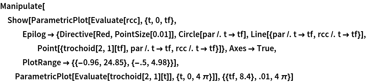 Manipulate[
 Show[ParametricPlot[Evaluate[rcc], {t, 0, tf}, Epilog -> {Directive[Red, PointSize[0.01]], Circle[par /. t -> tf],
      Line[{par /. t -> tf, rcc /. t -> tf}], Point[{trochoid[2, 1][tf], par /. t -> tf, rcc /. t -> tf}]}, Axes -> True, PlotRange -> {{-0.96, 24.85}, {-.5, 4.98}}], ParametricPlot[Evaluate[trochoid[2, 1][t]], {t, 0, 4 \[Pi]}]], {{tf,
    8.4}, .01, 4 \[Pi]}]