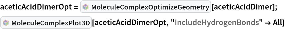 aceticAcidDimerOpt = InterpretationBox[FrameBox[TagBox[TooltipBox[PaneBox[GridBox[List[List[GraphicsBox[List[Thickness[0.0025`], List[FaceForm[List[RGBColor[0.9607843137254902`, 0.5058823529411764`, 0.19607843137254902`], Opacity[1.`]]], FilledCurveBox[List[List[List[0, 2, 0], List[0, 1, 0], List[0, 1, 0], List[0, 1, 0], List[0, 1, 0]], List[List[0, 2, 0], List[0, 1, 0], List[0, 1, 0], List[0, 1, 0], List[0, 1, 0]], List[List[0, 2, 0], List[0, 1, 0], List[0, 1, 0], List[0, 1, 0], List[0, 1, 0], List[0, 1, 0]], List[List[0, 2, 0], List[1, 3, 3], List[0, 1, 0], List[1, 3, 3], List[0, 1, 0], List[1, 3, 3], List[0, 1, 0], List[1, 3, 3], List[1, 3, 3], List[0, 1, 0], List[1, 3, 3], List[0, 1, 0], List[1, 3, 3]]], List[List[List[205.`, 22.863691329956055`], List[205.`, 212.31669425964355`], List[246.01799774169922`, 235.99870109558105`], List[369.0710144042969`, 307.0436840057373`], List[369.0710144042969`, 117.59068870544434`], List[205.`, 22.863691329956055`]], List[List[30.928985595703125`, 307.0436840057373`], List[153.98200225830078`, 235.99870109558105`], List[195.`, 212.31669425964355`], List[195.`, 22.863691329956055`], List[30.928985595703125`, 117.59068870544434`], List[30.928985595703125`, 307.0436840057373`]], List[List[200.`, 410.42970085144043`], List[364.0710144042969`, 315.7036876678467`], List[241.01799774169922`, 244.65868949890137`], List[200.`, 220.97669792175293`], List[158.98200225830078`, 244.65868949890137`], List[35.928985595703125`, 315.7036876678467`], List[200.`, 410.42970085144043`]], List[List[376.5710144042969`, 320.03370475769043`], List[202.5`, 420.53370475769043`], List[200.95300006866455`, 421.42667961120605`], List[199.04699993133545`, 421.42667961120605`], List[197.5`, 420.53370475769043`], List[23.428985595703125`, 320.03370475769043`], List[21.882003784179688`, 319.1406993865967`], List[20.928985595703125`, 317.4896984100342`], List[20.928985595703125`, 315.7036876678467`], List[20.928985595703125`, 114.70369529724121`], List[20.928985595703125`, 112.91769218444824`], List[21.882003784179688`, 111.26669120788574`], List[23.428985595703125`, 110.37369346618652`], List[197.5`, 9.87369155883789`], List[198.27300024032593`, 9.426692008972168`], List[199.13700008392334`, 9.203690528869629`], List[200.`, 9.203690528869629`], List[200.86299991607666`, 9.203690528869629`], List[201.72699999809265`, 9.426692008972168`], List[202.5`, 9.87369155883789`], List[376.5710144042969`, 110.37369346618652`], List[378.1179962158203`, 111.26669120788574`], List[379.0710144042969`, 112.91769218444824`], List[379.0710144042969`, 114.70369529724121`], List[379.0710144042969`, 315.7036876678467`], List[379.0710144042969`, 317.4896984100342`], List[378.1179962158203`, 319.1406993865967`], List[376.5710144042969`, 320.03370475769043`]]]]], List[FaceForm[List[RGBColor[0.5529411764705883`, 0.6745098039215687`, 0.8117647058823529`], Opacity[1.`]]], FilledCurveBox[List[List[List[0, 2, 0], List[0, 1, 0], List[0, 1, 0], List[0, 1, 0]]], List[List[List[44.92900085449219`, 282.59088134765625`], List[181.00001525878906`, 204.0298843383789`], List[181.00001525878906`, 46.90887451171875`], List[44.92900085449219`, 125.46986389160156`], List[44.92900085449219`, 282.59088134765625`]]]]], List[FaceForm[List[RGBColor[0.6627450980392157`, 0.803921568627451`, 0.5686274509803921`], Opacity[1.`]]], FilledCurveBox[List[List[List[0, 2, 0], List[0, 1, 0], List[0, 1, 0], List[0, 1, 0]]], List[List[List[355.0710144042969`, 282.59088134765625`], List[355.0710144042969`, 125.46986389160156`], List[219.`, 46.90887451171875`], List[219.`, 204.0298843383789`], List[355.0710144042969`, 282.59088134765625`]]]]], List[FaceForm[List[RGBColor[0.6901960784313725`, 0.5882352941176471`, 0.8117647058823529`], Opacity[1.`]]], FilledCurveBox[List[List[List[0, 2, 0], List[0, 1, 0], List[0, 1, 0], List[0, 1, 0]]], List[List[List[200.`, 394.0606994628906`], List[336.0710144042969`, 315.4997024536133`], List[200.`, 236.93968200683594`], List[63.928985595703125`, 315.4997024536133`], List[200.`, 394.0606994628906`]]]]]], List[Rule[BaselinePosition, Scaled[0.15`]], Rule[ImageSize, 10], Rule[ImageSize, 15]]], StyleBox[RowBox[List["MoleculeComplexOptimizeGeometry", " "]], Rule[ShowAutoStyles, False], Rule[ShowStringCharacters, False], Rule[FontSize, Times[0.9`, Inherited]], Rule[FontColor, GrayLevel[0.1`]]]]], Rule[GridBoxSpacings, List[Rule["Columns", List[List[0.25`]]]]]], Rule[Alignment, List[Left, Baseline]], Rule[BaselinePosition, Baseline], Rule[FrameMargins, List[List[3, 0], List[0, 0]]], Rule[BaseStyle, List[Rule[LineSpacing, List[0, 0]], Rule[LineBreakWithin, False]]]], RowBox[List["PacletSymbol", "[", RowBox[List["\"RobertNachbar/MoleculeComplex\"", ",", "\"RobertNachbar`MoleculeComplex`MoleculeComplexOptimizeGeometry\""]], "]"]], Rule[TooltipStyle, List[Rule[ShowAutoStyles, True], Rule[ShowStringCharacters, True]]]], Function[Annotation[Slot[1], Style[Defer[PacletSymbol["RobertNachbar/MoleculeComplex", "RobertNachbar`MoleculeComplex`MoleculeComplexOptimizeGeometry"]], Rule[ShowStringCharacters, True]], "Tooltip"]]], Rule[Background, RGBColor[0.968`, 0.976`, 0.984`]], Rule[BaselinePosition, Baseline], Rule[DefaultBaseStyle, List[]], Rule[FrameMargins, List[List[0, 0], List[1, 1]]], Rule[FrameStyle, RGBColor[0.831`, 0.847`, 0.85`]], Rule[RoundingRadius, 4]], PacletSymbol["RobertNachbar/MoleculeComplex", "RobertNachbar`MoleculeComplex`MoleculeComplexOptimizeGeometry"], Rule[Selectable, False], Rule[SelectWithContents, True], Rule[BoxID, "PacletSymbolBox"]][
   aceticAcidDimer];
InterpretationBox[FrameBox[TagBox[TooltipBox[PaneBox[GridBox[List[List[GraphicsBox[List[Thickness[0.0025`], List[FaceForm[List[RGBColor[0.9607843137254902`, 0.5058823529411764`, 0.19607843137254902`], Opacity[1.`]]], FilledCurveBox[List[List[List[0, 2, 0], List[0, 1, 0], List[0, 1, 0], List[0, 1, 0], List[0, 1, 0]], List[List[0, 2, 0], List[0, 1, 0], List[0, 1, 0], List[0, 1, 0], List[0, 1, 0]], List[List[0, 2, 0], List[0, 1, 0], List[0, 1, 0], List[0, 1, 0], List[0, 1, 0], List[0, 1, 0]], List[List[0, 2, 0], List[1, 3, 3], List[0, 1, 0], List[1, 3, 3], List[0, 1, 0], List[1, 3, 3], List[0, 1, 0], List[1, 3, 3], List[1, 3, 3], List[0, 1, 0], List[1, 3, 3], List[0, 1, 0], List[1, 3, 3]]], List[List[List[205.`, 22.863691329956055`], List[205.`, 212.31669425964355`], List[246.01799774169922`, 235.99870109558105`], List[369.0710144042969`, 307.0436840057373`], List[369.0710144042969`, 117.59068870544434`], List[205.`, 22.863691329956055`]], List[List[30.928985595703125`, 307.0436840057373`], List[153.98200225830078`, 235.99870109558105`], List[195.`, 212.31669425964355`], List[195.`, 22.863691329956055`], List[30.928985595703125`, 117.59068870544434`], List[30.928985595703125`, 307.0436840057373`]], List[List[200.`, 410.42970085144043`], List[364.0710144042969`, 315.7036876678467`], List[241.01799774169922`, 244.65868949890137`], List[200.`, 220.97669792175293`], List[158.98200225830078`, 244.65868949890137`], List[35.928985595703125`, 315.7036876678467`], List[200.`, 410.42970085144043`]], List[List[376.5710144042969`, 320.03370475769043`], List[202.5`, 420.53370475769043`], List[200.95300006866455`, 421.42667961120605`], List[199.04699993133545`, 421.42667961120605`], List[197.5`, 420.53370475769043`], List[23.428985595703125`, 320.03370475769043`], List[21.882003784179688`, 319.1406993865967`], List[20.928985595703125`, 317.4896984100342`], List[20.928985595703125`, 315.7036876678467`], List[20.928985595703125`, 114.70369529724121`], List[20.928985595703125`, 112.91769218444824`], List[21.882003784179688`, 111.26669120788574`], List[23.428985595703125`, 110.37369346618652`], List[197.5`, 9.87369155883789`], List[198.27300024032593`, 9.426692008972168`], List[199.13700008392334`, 9.203690528869629`], List[200.`, 9.203690528869629`], List[200.86299991607666`, 9.203690528869629`], List[201.72699999809265`, 9.426692008972168`], List[202.5`, 9.87369155883789`], List[376.5710144042969`, 110.37369346618652`], List[378.1179962158203`, 111.26669120788574`], List[379.0710144042969`, 112.91769218444824`], List[379.0710144042969`, 114.70369529724121`], List[379.0710144042969`, 315.7036876678467`], List[379.0710144042969`, 317.4896984100342`], List[378.1179962158203`, 319.1406993865967`], List[376.5710144042969`, 320.03370475769043`]]]]], List[FaceForm[List[RGBColor[0.5529411764705883`, 0.6745098039215687`, 0.8117647058823529`], Opacity[1.`]]], FilledCurveBox[List[List[List[0, 2, 0], List[0, 1, 0], List[0, 1, 0], List[0, 1, 0]]], List[List[List[44.92900085449219`, 282.59088134765625`], List[181.00001525878906`, 204.0298843383789`], List[181.00001525878906`, 46.90887451171875`], List[44.92900085449219`, 125.46986389160156`], List[44.92900085449219`, 282.59088134765625`]]]]], List[FaceForm[List[RGBColor[0.6627450980392157`, 0.803921568627451`, 0.5686274509803921`], Opacity[1.`]]], FilledCurveBox[List[List[List[0, 2, 0], List[0, 1, 0], List[0, 1, 0], List[0, 1, 0]]], List[List[List[355.0710144042969`, 282.59088134765625`], List[355.0710144042969`, 125.46986389160156`], List[219.`, 46.90887451171875`], List[219.`, 204.0298843383789`], List[355.0710144042969`, 282.59088134765625`]]]]], List[FaceForm[List[RGBColor[0.6901960784313725`, 0.5882352941176471`, 0.8117647058823529`], Opacity[1.`]]], FilledCurveBox[List[List[List[0, 2, 0], List[0, 1, 0], List[0, 1, 0], List[0, 1, 0]]], List[List[List[200.`, 394.0606994628906`], List[336.0710144042969`, 315.4997024536133`], List[200.`, 236.93968200683594`], List[63.928985595703125`, 315.4997024536133`], List[200.`, 394.0606994628906`]]]]]], List[Rule[BaselinePosition, Scaled[0.15`]], Rule[ImageSize, 10], Rule[ImageSize, 15]]], StyleBox[RowBox[List["MoleculeComplexPlot3D", " "]], Rule[ShowAutoStyles, False], Rule[ShowStringCharacters, False], Rule[FontSize, Times[0.9`, Inherited]], Rule[FontColor, GrayLevel[0.1`]]]]], Rule[GridBoxSpacings, List[Rule["Columns", List[List[0.25`]]]]]], Rule[Alignment, List[Left, Baseline]], Rule[BaselinePosition, Baseline], Rule[FrameMargins, List[List[3, 0], List[0, 0]]], Rule[BaseStyle, List[Rule[LineSpacing, List[0, 0]], Rule[LineBreakWithin, False]]]], RowBox[List["PacletSymbol", "[", RowBox[List["\"RobertNachbar/MoleculeComplex\"", ",", "\"RobertNachbar`MoleculeComplex`MoleculeComplexPlot3D\""]], "]"]], Rule[TooltipStyle, List[Rule[ShowAutoStyles, True], Rule[ShowStringCharacters, True]]]], Function[Annotation[Slot[1], Style[Defer[PacletSymbol["RobertNachbar/MoleculeComplex", "RobertNachbar`MoleculeComplex`MoleculeComplexPlot3D"]], Rule[ShowStringCharacters, True]], "Tooltip"]]], Rule[Background, RGBColor[0.968`, 0.976`, 0.984`]], Rule[BaselinePosition, Baseline], Rule[DefaultBaseStyle, List[]], Rule[FrameMargins, List[List[0, 0], List[1, 1]]], Rule[FrameStyle, RGBColor[0.831`, 0.847`, 0.85`]], Rule[RoundingRadius, 4]], PacletSymbol["RobertNachbar/MoleculeComplex", "RobertNachbar`MoleculeComplex`MoleculeComplexPlot3D"], Rule[Selectable, False], Rule[SelectWithContents, True], Rule[BoxID, "PacletSymbolBox"]][aceticAcidDimerOpt, "IncludeHydrogenBonds" -> All]