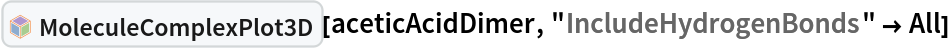 InterpretationBox[FrameBox[TagBox[TooltipBox[PaneBox[GridBox[List[List[GraphicsBox[List[Thickness[0.0025`], List[FaceForm[List[RGBColor[0.9607843137254902`, 0.5058823529411764`, 0.19607843137254902`], Opacity[1.`]]], FilledCurveBox[List[List[List[0, 2, 0], List[0, 1, 0], List[0, 1, 0], List[0, 1, 0], List[0, 1, 0]], List[List[0, 2, 0], List[0, 1, 0], List[0, 1, 0], List[0, 1, 0], List[0, 1, 0]], List[List[0, 2, 0], List[0, 1, 0], List[0, 1, 0], List[0, 1, 0], List[0, 1, 0], List[0, 1, 0]], List[List[0, 2, 0], List[1, 3, 3], List[0, 1, 0], List[1, 3, 3], List[0, 1, 0], List[1, 3, 3], List[0, 1, 0], List[1, 3, 3], List[1, 3, 3], List[0, 1, 0], List[1, 3, 3], List[0, 1, 0], List[1, 3, 3]]], List[List[List[205.`, 22.863691329956055`], List[205.`, 212.31669425964355`], List[246.01799774169922`, 235.99870109558105`], List[369.0710144042969`, 307.0436840057373`], List[369.0710144042969`, 117.59068870544434`], List[205.`, 22.863691329956055`]], List[List[30.928985595703125`, 307.0436840057373`], List[153.98200225830078`, 235.99870109558105`], List[195.`, 212.31669425964355`], List[195.`, 22.863691329956055`], List[30.928985595703125`, 117.59068870544434`], List[30.928985595703125`, 307.0436840057373`]], List[List[200.`, 410.42970085144043`], List[364.0710144042969`, 315.7036876678467`], List[241.01799774169922`, 244.65868949890137`], List[200.`, 220.97669792175293`], List[158.98200225830078`, 244.65868949890137`], List[35.928985595703125`, 315.7036876678467`], List[200.`, 410.42970085144043`]], List[List[376.5710144042969`, 320.03370475769043`], List[202.5`, 420.53370475769043`], List[200.95300006866455`, 421.42667961120605`], List[199.04699993133545`, 421.42667961120605`], List[197.5`, 420.53370475769043`], List[23.428985595703125`, 320.03370475769043`], List[21.882003784179688`, 319.1406993865967`], List[20.928985595703125`, 317.4896984100342`], List[20.928985595703125`, 315.7036876678467`], List[20.928985595703125`, 114.70369529724121`], List[20.928985595703125`, 112.91769218444824`], List[21.882003784179688`, 111.26669120788574`], List[23.428985595703125`, 110.37369346618652`], List[197.5`, 9.87369155883789`], List[198.27300024032593`, 9.426692008972168`], List[199.13700008392334`, 9.203690528869629`], List[200.`, 9.203690528869629`], List[200.86299991607666`, 9.203690528869629`], List[201.72699999809265`, 9.426692008972168`], List[202.5`, 9.87369155883789`], List[376.5710144042969`, 110.37369346618652`], List[378.1179962158203`, 111.26669120788574`], List[379.0710144042969`, 112.91769218444824`], List[379.0710144042969`, 114.70369529724121`], List[379.0710144042969`, 315.7036876678467`], List[379.0710144042969`, 317.4896984100342`], List[378.1179962158203`, 319.1406993865967`], List[376.5710144042969`, 320.03370475769043`]]]]], List[FaceForm[List[RGBColor[0.5529411764705883`, 0.6745098039215687`, 0.8117647058823529`], Opacity[1.`]]], FilledCurveBox[List[List[List[0, 2, 0], List[0, 1, 0], List[0, 1, 0], List[0, 1, 0]]], List[List[List[44.92900085449219`, 282.59088134765625`], List[181.00001525878906`, 204.0298843383789`], List[181.00001525878906`, 46.90887451171875`], List[44.92900085449219`, 125.46986389160156`], List[44.92900085449219`, 282.59088134765625`]]]]], List[FaceForm[List[RGBColor[0.6627450980392157`, 0.803921568627451`, 0.5686274509803921`], Opacity[1.`]]], FilledCurveBox[List[List[List[0, 2, 0], List[0, 1, 0], List[0, 1, 0], List[0, 1, 0]]], List[List[List[355.0710144042969`, 282.59088134765625`], List[355.0710144042969`, 125.46986389160156`], List[219.`, 46.90887451171875`], List[219.`, 204.0298843383789`], List[355.0710144042969`, 282.59088134765625`]]]]], List[FaceForm[List[RGBColor[0.6901960784313725`, 0.5882352941176471`, 0.8117647058823529`], Opacity[1.`]]], FilledCurveBox[List[List[List[0, 2, 0], List[0, 1, 0], List[0, 1, 0], List[0, 1, 0]]], List[List[List[200.`, 394.0606994628906`], List[336.0710144042969`, 315.4997024536133`], List[200.`, 236.93968200683594`], List[63.928985595703125`, 315.4997024536133`], List[200.`, 394.0606994628906`]]]]]], List[Rule[BaselinePosition, Scaled[0.15`]], Rule[ImageSize, 10], Rule[ImageSize, 15]]], StyleBox[RowBox[List["MoleculeComplexPlot3D", " "]], Rule[ShowAutoStyles, False], Rule[ShowStringCharacters, False], Rule[FontSize, Times[0.9`, Inherited]], Rule[FontColor, GrayLevel[0.1`]]]]], Rule[GridBoxSpacings, List[Rule["Columns", List[List[0.25`]]]]]], Rule[Alignment, List[Left, Baseline]], Rule[BaselinePosition, Baseline], Rule[FrameMargins, List[List[3, 0], List[0, 0]]], Rule[BaseStyle, List[Rule[LineSpacing, List[0, 0]], Rule[LineBreakWithin, False]]]], RowBox[List["PacletSymbol", "[", RowBox[List["\"RobertNachbar/MoleculeComplex\"", ",", "\"RobertNachbar`MoleculeComplex`MoleculeComplexPlot3D\""]], "]"]], Rule[TooltipStyle, List[Rule[ShowAutoStyles, True], Rule[ShowStringCharacters, True]]]], Function[Annotation[Slot[1], Style[Defer[PacletSymbol["RobertNachbar/MoleculeComplex", "RobertNachbar`MoleculeComplex`MoleculeComplexPlot3D"]], Rule[ShowStringCharacters, True]], "Tooltip"]]], Rule[Background, RGBColor[0.968`, 0.976`, 0.984`]], Rule[BaselinePosition, Baseline], Rule[DefaultBaseStyle, List[]], Rule[FrameMargins, List[List[0, 0], List[1, 1]]], Rule[FrameStyle, RGBColor[0.831`, 0.847`, 0.85`]], Rule[RoundingRadius, 4]], PacletSymbol["RobertNachbar/MoleculeComplex", "RobertNachbar`MoleculeComplex`MoleculeComplexPlot3D"], Rule[Selectable, False], Rule[SelectWithContents, True], Rule[BoxID, "PacletSymbolBox"]][aceticAcidDimer, "IncludeHydrogenBonds" -> All]