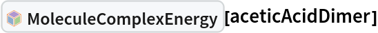 InterpretationBox[FrameBox[TagBox[TooltipBox[PaneBox[GridBox[List[List[GraphicsBox[List[Thickness[0.0025`], List[FaceForm[List[RGBColor[0.9607843137254902`, 0.5058823529411764`, 0.19607843137254902`], Opacity[1.`]]], FilledCurveBox[List[List[List[0, 2, 0], List[0, 1, 0], List[0, 1, 0], List[0, 1, 0], List[0, 1, 0]], List[List[0, 2, 0], List[0, 1, 0], List[0, 1, 0], List[0, 1, 0], List[0, 1, 0]], List[List[0, 2, 0], List[0, 1, 0], List[0, 1, 0], List[0, 1, 0], List[0, 1, 0], List[0, 1, 0]], List[List[0, 2, 0], List[1, 3, 3], List[0, 1, 0], List[1, 3, 3], List[0, 1, 0], List[1, 3, 3], List[0, 1, 0], List[1, 3, 3], List[1, 3, 3], List[0, 1, 0], List[1, 3, 3], List[0, 1, 0], List[1, 3, 3]]], List[List[List[205.`, 22.863691329956055`], List[205.`, 212.31669425964355`], List[246.01799774169922`, 235.99870109558105`], List[369.0710144042969`, 307.0436840057373`], List[369.0710144042969`, 117.59068870544434`], List[205.`, 22.863691329956055`]], List[List[30.928985595703125`, 307.0436840057373`], List[153.98200225830078`, 235.99870109558105`], List[195.`, 212.31669425964355`], List[195.`, 22.863691329956055`], List[30.928985595703125`, 117.59068870544434`], List[30.928985595703125`, 307.0436840057373`]], List[List[200.`, 410.42970085144043`], List[364.0710144042969`, 315.7036876678467`], List[241.01799774169922`, 244.65868949890137`], List[200.`, 220.97669792175293`], List[158.98200225830078`, 244.65868949890137`], List[35.928985595703125`, 315.7036876678467`], List[200.`, 410.42970085144043`]], List[List[376.5710144042969`, 320.03370475769043`], List[202.5`, 420.53370475769043`], List[200.95300006866455`, 421.42667961120605`], List[199.04699993133545`, 421.42667961120605`], List[197.5`, 420.53370475769043`], List[23.428985595703125`, 320.03370475769043`], List[21.882003784179688`, 319.1406993865967`], List[20.928985595703125`, 317.4896984100342`], List[20.928985595703125`, 315.7036876678467`], List[20.928985595703125`, 114.70369529724121`], List[20.928985595703125`, 112.91769218444824`], List[21.882003784179688`, 111.26669120788574`], List[23.428985595703125`, 110.37369346618652`], List[197.5`, 9.87369155883789`], List[198.27300024032593`, 9.426692008972168`], List[199.13700008392334`, 9.203690528869629`], List[200.`, 9.203690528869629`], List[200.86299991607666`, 9.203690528869629`], List[201.72699999809265`, 9.426692008972168`], List[202.5`, 9.87369155883789`], List[376.5710144042969`, 110.37369346618652`], List[378.1179962158203`, 111.26669120788574`], List[379.0710144042969`, 112.91769218444824`], List[379.0710144042969`, 114.70369529724121`], List[379.0710144042969`, 315.7036876678467`], List[379.0710144042969`, 317.4896984100342`], List[378.1179962158203`, 319.1406993865967`], List[376.5710144042969`, 320.03370475769043`]]]]], List[FaceForm[List[RGBColor[0.5529411764705883`, 0.6745098039215687`, 0.8117647058823529`], Opacity[1.`]]], FilledCurveBox[List[List[List[0, 2, 0], List[0, 1, 0], List[0, 1, 0], List[0, 1, 0]]], List[List[List[44.92900085449219`, 282.59088134765625`], List[181.00001525878906`, 204.0298843383789`], List[181.00001525878906`, 46.90887451171875`], List[44.92900085449219`, 125.46986389160156`], List[44.92900085449219`, 282.59088134765625`]]]]], List[FaceForm[List[RGBColor[0.6627450980392157`, 0.803921568627451`, 0.5686274509803921`], Opacity[1.`]]], FilledCurveBox[List[List[List[0, 2, 0], List[0, 1, 0], List[0, 1, 0], List[0, 1, 0]]], List[List[List[355.0710144042969`, 282.59088134765625`], List[355.0710144042969`, 125.46986389160156`], List[219.`, 46.90887451171875`], List[219.`, 204.0298843383789`], List[355.0710144042969`, 282.59088134765625`]]]]], List[FaceForm[List[RGBColor[0.6901960784313725`, 0.5882352941176471`, 0.8117647058823529`], Opacity[1.`]]], FilledCurveBox[List[List[List[0, 2, 0], List[0, 1, 0], List[0, 1, 0], List[0, 1, 0]]], List[List[List[200.`, 394.0606994628906`], List[336.0710144042969`, 315.4997024536133`], List[200.`, 236.93968200683594`], List[63.928985595703125`, 315.4997024536133`], List[200.`, 394.0606994628906`]]]]]], List[Rule[BaselinePosition, Scaled[0.15`]], Rule[ImageSize, 10], Rule[ImageSize, 15]]], StyleBox[RowBox[List["MoleculeComplexEnergy", " "]], Rule[ShowAutoStyles, False], Rule[ShowStringCharacters, False], Rule[FontSize, Times[0.9`, Inherited]], Rule[FontColor, GrayLevel[0.1`]]]]], Rule[GridBoxSpacings, List[Rule["Columns", List[List[0.25`]]]]]], Rule[Alignment, List[Left, Baseline]], Rule[BaselinePosition, Baseline], Rule[FrameMargins, List[List[3, 0], List[0, 0]]], Rule[BaseStyle, List[Rule[LineSpacing, List[0, 0]], Rule[LineBreakWithin, False]]]], RowBox[List["PacletSymbol", "[", RowBox[List["\"RobertNachbar/MoleculeComplex\"", ",", "\"RobertNachbar`MoleculeComplex`MoleculeComplexEnergy\""]], "]"]], Rule[TooltipStyle, List[Rule[ShowAutoStyles, True], Rule[ShowStringCharacters, True]]]], Function[Annotation[Slot[1], Style[Defer[PacletSymbol["RobertNachbar/MoleculeComplex", "RobertNachbar`MoleculeComplex`MoleculeComplexEnergy"]], Rule[ShowStringCharacters, True]], "Tooltip"]]], Rule[Background, RGBColor[0.968`, 0.976`, 0.984`]], Rule[BaselinePosition, Baseline], Rule[DefaultBaseStyle, List[]], Rule[FrameMargins, List[List[0, 0], List[1, 1]]], Rule[FrameStyle, RGBColor[0.831`, 0.847`, 0.85`]], Rule[RoundingRadius, 4]], PacletSymbol["RobertNachbar/MoleculeComplex", "RobertNachbar`MoleculeComplex`MoleculeComplexEnergy"], Rule[Selectable, False], Rule[SelectWithContents, True], Rule[BoxID, "PacletSymbolBox"]][aceticAcidDimer]