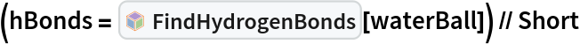 (hBonds = InterpretationBox[FrameBox[TagBox[TooltipBox[PaneBox[GridBox[List[List[GraphicsBox[List[Thickness[0.0025`], List[FaceForm[List[RGBColor[0.9607843137254902`, 0.5058823529411764`, 0.19607843137254902`], Opacity[1.`]]], FilledCurveBox[List[List[List[0, 2, 0], List[0, 1, 0], List[0, 1, 0], List[0, 1, 0], List[0, 1, 0]], List[List[0, 2, 0], List[0, 1, 0], List[0, 1, 0], List[0, 1, 0], List[0, 1, 0]], List[List[0, 2, 0], List[0, 1, 0], List[0, 1, 0], List[0, 1, 0], List[0, 1, 0], List[0, 1, 0]], List[List[0, 2, 0], List[1, 3, 3], List[0, 1, 0], List[1, 3, 3], List[0, 1, 0], List[1, 3, 3], List[0, 1, 0], List[1, 3, 3], List[1, 3, 3], List[0, 1, 0], List[1, 3, 3], List[0, 1, 0], List[1, 3, 3]]], List[List[List[205.`, 22.863691329956055`], List[205.`, 212.31669425964355`], List[246.01799774169922`, 235.99870109558105`], List[369.0710144042969`, 307.0436840057373`], List[369.0710144042969`, 117.59068870544434`], List[205.`, 22.863691329956055`]], List[List[30.928985595703125`, 307.0436840057373`], List[153.98200225830078`, 235.99870109558105`], List[195.`, 212.31669425964355`], List[195.`, 22.863691329956055`], List[30.928985595703125`, 117.59068870544434`], List[30.928985595703125`, 307.0436840057373`]], List[List[200.`, 410.42970085144043`], List[364.0710144042969`, 315.7036876678467`], List[241.01799774169922`, 244.65868949890137`], List[200.`, 220.97669792175293`], List[158.98200225830078`, 244.65868949890137`], List[35.928985595703125`, 315.7036876678467`], List[200.`, 410.42970085144043`]], List[List[376.5710144042969`, 320.03370475769043`], List[202.5`, 420.53370475769043`], List[200.95300006866455`, 421.42667961120605`], List[199.04699993133545`, 421.42667961120605`], List[197.5`, 420.53370475769043`], List[23.428985595703125`, 320.03370475769043`], List[21.882003784179688`, 319.1406993865967`], List[20.928985595703125`, 317.4896984100342`], List[20.928985595703125`, 315.7036876678467`], List[20.928985595703125`, 114.70369529724121`], List[20.928985595703125`, 112.91769218444824`], List[21.882003784179688`, 111.26669120788574`], List[23.428985595703125`, 110.37369346618652`], List[197.5`, 9.87369155883789`], List[198.27300024032593`, 9.426692008972168`], List[199.13700008392334`, 9.203690528869629`], List[200.`, 9.203690528869629`], List[200.86299991607666`, 9.203690528869629`], List[201.72699999809265`, 9.426692008972168`], List[202.5`, 9.87369155883789`], List[376.5710144042969`, 110.37369346618652`], List[378.1179962158203`, 111.26669120788574`], List[379.0710144042969`, 112.91769218444824`], List[379.0710144042969`, 114.70369529724121`], List[379.0710144042969`, 315.7036876678467`], List[379.0710144042969`, 317.4896984100342`], List[378.1179962158203`, 319.1406993865967`], List[376.5710144042969`, 320.03370475769043`]]]]], List[FaceForm[List[RGBColor[0.5529411764705883`, 0.6745098039215687`, 0.8117647058823529`], Opacity[1.`]]], FilledCurveBox[List[List[List[0, 2, 0], List[0, 1, 0], List[0, 1, 0], List[0, 1, 0]]], List[List[List[44.92900085449219`, 282.59088134765625`], List[181.00001525878906`, 204.0298843383789`], List[181.00001525878906`, 46.90887451171875`], List[44.92900085449219`, 125.46986389160156`], List[44.92900085449219`, 282.59088134765625`]]]]], List[FaceForm[List[RGBColor[0.6627450980392157`, 0.803921568627451`, 0.5686274509803921`], Opacity[1.`]]], FilledCurveBox[List[List[List[0, 2, 0], List[0, 1, 0], List[0, 1, 0], List[0, 1, 0]]], List[List[List[355.0710144042969`, 282.59088134765625`], List[355.0710144042969`, 125.46986389160156`], List[219.`, 46.90887451171875`], List[219.`, 204.0298843383789`], List[355.0710144042969`, 282.59088134765625`]]]]], List[FaceForm[List[RGBColor[0.6901960784313725`, 0.5882352941176471`, 0.8117647058823529`], Opacity[1.`]]], FilledCurveBox[List[List[List[0, 2, 0], List[0, 1, 0], List[0, 1, 0], List[0, 1, 0]]], List[List[List[200.`, 394.0606994628906`], List[336.0710144042969`, 315.4997024536133`], List[200.`, 236.93968200683594`], List[63.928985595703125`, 315.4997024536133`], List[200.`, 394.0606994628906`]]]]]], List[Rule[BaselinePosition, Scaled[0.15`]], Rule[ImageSize, 10], Rule[ImageSize, 15]]], StyleBox[RowBox[List["FindHydrogenBonds", " "]], Rule[ShowAutoStyles, False], Rule[ShowStringCharacters, False], Rule[FontSize, Times[0.9`, Inherited]], Rule[FontColor, GrayLevel[0.1`]]]]], Rule[GridBoxSpacings, List[Rule["Columns", List[List[0.25`]]]]]], Rule[Alignment, List[Left, Baseline]], Rule[BaselinePosition, Baseline], Rule[FrameMargins, List[List[3, 0], List[0, 0]]], Rule[BaseStyle, List[Rule[LineSpacing, List[0, 0]], Rule[LineBreakWithin, False]]]], RowBox[List["PacletSymbol", "[", RowBox[List["\"RobertNachbar/MoleculeComplex\"", ",", "\"RobertNachbar`MoleculeComplex`FindHydrogenBonds\""]], "]"]], Rule[TooltipStyle, List[Rule[ShowAutoStyles, True], Rule[ShowStringCharacters, True]]]], Function[Annotation[Slot[1], Style[Defer[PacletSymbol["RobertNachbar/MoleculeComplex", "RobertNachbar`MoleculeComplex`FindHydrogenBonds"]], Rule[ShowStringCharacters, True]], "Tooltip"]]], Rule[Background, RGBColor[0.968`, 0.976`, 0.984`]], Rule[BaselinePosition, Baseline], Rule[DefaultBaseStyle, List[]], Rule[FrameMargins, List[List[0, 0], List[1, 1]]], Rule[FrameStyle, RGBColor[0.831`, 0.847`, 0.85`]], Rule[RoundingRadius, 4]], PacletSymbol["RobertNachbar/MoleculeComplex", "RobertNachbar`MoleculeComplex`FindHydrogenBonds"], Rule[Selectable, False], Rule[SelectWithContents, True], Rule[BoxID, "PacletSymbolBox"]][
    waterBall]) // Short