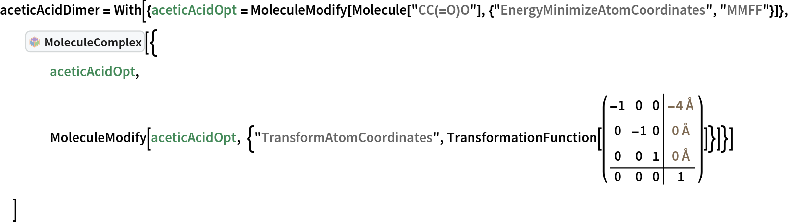aceticAcidDimer = With[{aceticAcidOpt = MoleculeModify[
     Molecule["CC(=O)O"], {"EnergyMinimizeAtomCoordinates", "MMFF"}]},
  InterpretationBox[FrameBox[TagBox[TooltipBox[PaneBox[GridBox[List[List[GraphicsBox[List[Thickness[0.0025`], List[FaceForm[List[RGBColor[0.9607843137254902`, 0.5058823529411764`, 0.19607843137254902`], Opacity[1.`]]], FilledCurveBox[List[List[List[0, 2, 0], List[0, 1, 0], List[0, 1, 0], List[0, 1, 0], List[0, 1, 0]], List[List[0, 2, 0], List[0, 1, 0], List[0, 1, 0], List[0, 1, 0], List[0, 1, 0]], List[List[0, 2, 0], List[0, 1, 0], List[0, 1, 0], List[0, 1, 0], List[0, 1, 0], List[0, 1, 0]], List[List[0, 2, 0], List[1, 3, 3], List[0, 1, 0], List[1, 3, 3], List[0, 1, 0], List[1, 3, 3], List[0, 1, 0], List[1, 3, 3], List[1, 3, 3], List[0, 1, 0], List[1, 3, 3], List[0, 1, 0], List[1, 3, 3]]], List[List[List[205.`, 22.863691329956055`], List[205.`, 212.31669425964355`], List[246.01799774169922`, 235.99870109558105`], List[369.0710144042969`, 307.0436840057373`], List[369.0710144042969`, 117.59068870544434`], List[205.`, 22.863691329956055`]], List[List[30.928985595703125`, 307.0436840057373`], List[153.98200225830078`, 235.99870109558105`], List[195.`, 212.31669425964355`], List[195.`, 22.863691329956055`], List[30.928985595703125`, 117.59068870544434`], List[30.928985595703125`, 307.0436840057373`]], List[List[200.`, 410.42970085144043`], List[364.0710144042969`, 315.7036876678467`], List[241.01799774169922`, 244.65868949890137`], List[200.`, 220.97669792175293`], List[158.98200225830078`, 244.65868949890137`], List[35.928985595703125`, 315.7036876678467`], List[200.`, 410.42970085144043`]], List[List[376.5710144042969`, 320.03370475769043`], List[202.5`, 420.53370475769043`], List[200.95300006866455`, 421.42667961120605`], List[199.04699993133545`, 421.42667961120605`], List[197.5`, 420.53370475769043`], List[23.428985595703125`, 320.03370475769043`], List[21.882003784179688`, 319.1406993865967`], List[20.928985595703125`, 317.4896984100342`], List[20.928985595703125`, 315.7036876678467`], List[20.928985595703125`, 114.70369529724121`], List[20.928985595703125`, 112.91769218444824`], List[21.882003784179688`, 111.26669120788574`], List[23.428985595703125`, 110.37369346618652`], List[197.5`, 9.87369155883789`], List[198.27300024032593`, 9.426692008972168`], List[199.13700008392334`, 9.203690528869629`], List[200.`, 9.203690528869629`], List[200.86299991607666`, 9.203690528869629`], List[201.72699999809265`, 9.426692008972168`], List[202.5`, 9.87369155883789`], List[376.5710144042969`, 110.37369346618652`], List[378.1179962158203`, 111.26669120788574`], List[379.0710144042969`, 112.91769218444824`], List[379.0710144042969`, 114.70369529724121`], List[379.0710144042969`, 315.7036876678467`], List[379.0710144042969`, 317.4896984100342`], List[378.1179962158203`, 319.1406993865967`], List[376.5710144042969`, 320.03370475769043`]]]]], List[FaceForm[List[RGBColor[0.5529411764705883`, 0.6745098039215687`, 0.8117647058823529`], Opacity[1.`]]], FilledCurveBox[List[List[List[0, 2, 0], List[0, 1, 0], List[0, 1, 0], List[0, 1, 0]]], List[List[List[44.92900085449219`, 282.59088134765625`], List[181.00001525878906`, 204.0298843383789`], List[181.00001525878906`, 46.90887451171875`], List[44.92900085449219`, 125.46986389160156`], List[44.92900085449219`, 282.59088134765625`]]]]], List[FaceForm[List[RGBColor[0.6627450980392157`, 0.803921568627451`, 0.5686274509803921`], Opacity[1.`]]], FilledCurveBox[List[List[List[0, 2, 0], List[0, 1, 0], List[0, 1, 0], List[0, 1, 0]]], List[List[List[355.0710144042969`, 282.59088134765625`], List[355.0710144042969`, 125.46986389160156`], List[219.`, 46.90887451171875`], List[219.`, 204.0298843383789`], List[355.0710144042969`, 282.59088134765625`]]]]], List[FaceForm[List[RGBColor[0.6901960784313725`, 0.5882352941176471`, 0.8117647058823529`], Opacity[1.`]]], FilledCurveBox[List[List[List[0, 2, 0], List[0, 1, 0], List[0, 1, 0], List[0, 1, 0]]], List[List[List[200.`, 394.0606994628906`], List[336.0710144042969`, 315.4997024536133`], List[200.`, 236.93968200683594`], List[63.928985595703125`, 315.4997024536133`], List[200.`, 394.0606994628906`]]]]]], List[Rule[BaselinePosition, Scaled[0.15`]], Rule[ImageSize, 10], Rule[ImageSize, 15]]], StyleBox[RowBox[List["MoleculeComplex", " "]], Rule[ShowAutoStyles, False], Rule[ShowStringCharacters, False], Rule[FontSize, Times[0.9`, Inherited]], Rule[FontColor, GrayLevel[0.1`]]]]], Rule[GridBoxSpacings, List[Rule["Columns", List[List[0.25`]]]]]], Rule[Alignment, List[Left, Baseline]], Rule[BaselinePosition, Baseline], Rule[FrameMargins, List[List[3, 0], List[0, 0]]], Rule[BaseStyle, List[Rule[LineSpacing, List[0, 0]], Rule[LineBreakWithin, False]]]], RowBox[List["PacletSymbol", "[", RowBox[List["\"RobertNachbar/MoleculeComplex\"", ",", "\"RobertNachbar`MoleculeComplex`MoleculeComplex\""]], "]"]], Rule[TooltipStyle, List[Rule[ShowAutoStyles, True], Rule[ShowStringCharacters, True]]]], Function[Annotation[Slot[1], Style[Defer[PacletSymbol["RobertNachbar/MoleculeComplex", "RobertNachbar`MoleculeComplex`MoleculeComplex"]], Rule[ShowStringCharacters, True]], "Tooltip"]]], Rule[Background, RGBColor[0.968`, 0.976`, 0.984`]], Rule[BaselinePosition, Baseline], Rule[DefaultBaseStyle, List[]], Rule[FrameMargins, List[List[0, 0], List[1, 1]]], Rule[FrameStyle, RGBColor[0.831`, 0.847`, 0.85`]], Rule[RoundingRadius, 4]], PacletSymbol["RobertNachbar/MoleculeComplex", "RobertNachbar`MoleculeComplex`MoleculeComplex"], Rule[Selectable, False], Rule[SelectWithContents, True], Rule[BoxID, "PacletSymbolBox"]][{
    aceticAcidOpt,
    MoleculeModify[
     aceticAcidOpt, {"TransformAtomCoordinates", TransformationFunction[( \!\(\*
TagBox[GridBox[{
{
RowBox[{"-", "1"}], "0", "0", 
TemplateBox[{
RowBox[{"-", "4"}], "\"Å\"", "ångströms", "\"Angstroms\""},
"Quantity"]},
{"0", 
RowBox[{"-", "1"}], "0", 
TemplateBox[{"0", "\"Å\"", "ångströms", "\"Angstroms\""},
"Quantity"]},
{"0", "0", "1", 
TemplateBox[{"0", "\"Å\"", "ångströms", "\"Angstroms\""},
"Quantity"]},
{"0", "0", "0", "1"}
},
AutoDelete->False,
GridBoxDividers->{"Columns" -> {{False}}, "ColumnsIndexed" -> {-2 -> True}, "Rows" -> {{False}}, "RowsIndexed" -> {-2 -> True}},
GridBoxItemSize->{"Columns" -> {{Automatic}}, "Rows" -> {{Automatic}}}],
#& ]\) )]}]}]
  ]