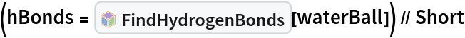 (hBonds = InterpretationBox[FrameBox[TagBox[TooltipBox[PaneBox[GridBox[List[List[GraphicsBox[List[Thickness[0.0025`], List[FaceForm[List[RGBColor[0.9607843137254902`, 0.5058823529411764`, 0.19607843137254902`], Opacity[1.`]]], FilledCurveBox[List[List[List[0, 2, 0], List[0, 1, 0], List[0, 1, 0], List[0, 1, 0], List[0, 1, 0]], List[List[0, 2, 0], List[0, 1, 0], List[0, 1, 0], List[0, 1, 0], List[0, 1, 0]], List[List[0, 2, 0], List[0, 1, 0], List[0, 1, 0], List[0, 1, 0], List[0, 1, 0], List[0, 1, 0]], List[List[0, 2, 0], List[1, 3, 3], List[0, 1, 0], List[1, 3, 3], List[0, 1, 0], List[1, 3, 3], List[0, 1, 0], List[1, 3, 3], List[1, 3, 3], List[0, 1, 0], List[1, 3, 3], List[0, 1, 0], List[1, 3, 3]]], List[List[List[205.`, 22.863691329956055`], List[205.`, 212.31669425964355`], List[246.01799774169922`, 235.99870109558105`], List[369.0710144042969`, 307.0436840057373`], List[369.0710144042969`, 117.59068870544434`], List[205.`, 22.863691329956055`]], List[List[30.928985595703125`, 307.0436840057373`], List[153.98200225830078`, 235.99870109558105`], List[195.`, 212.31669425964355`], List[195.`, 22.863691329956055`], List[30.928985595703125`, 117.59068870544434`], List[30.928985595703125`, 307.0436840057373`]], List[List[200.`, 410.42970085144043`], List[364.0710144042969`, 315.7036876678467`], List[241.01799774169922`, 244.65868949890137`], List[200.`, 220.97669792175293`], List[158.98200225830078`, 244.65868949890137`], List[35.928985595703125`, 315.7036876678467`], List[200.`, 410.42970085144043`]], List[List[376.5710144042969`, 320.03370475769043`], List[202.5`, 420.53370475769043`], List[200.95300006866455`, 421.42667961120605`], List[199.04699993133545`, 421.42667961120605`], List[197.5`, 420.53370475769043`], List[23.428985595703125`, 320.03370475769043`], List[21.882003784179688`, 319.1406993865967`], List[20.928985595703125`, 317.4896984100342`], List[20.928985595703125`, 315.7036876678467`], List[20.928985595703125`, 114.70369529724121`], List[20.928985595703125`, 112.91769218444824`], List[21.882003784179688`, 111.26669120788574`], List[23.428985595703125`, 110.37369346618652`], List[197.5`, 9.87369155883789`], List[198.27300024032593`, 9.426692008972168`], List[199.13700008392334`, 9.203690528869629`], List[200.`, 9.203690528869629`], List[200.86299991607666`, 9.203690528869629`], List[201.72699999809265`, 9.426692008972168`], List[202.5`, 9.87369155883789`], List[376.5710144042969`, 110.37369346618652`], List[378.1179962158203`, 111.26669120788574`], List[379.0710144042969`, 112.91769218444824`], List[379.0710144042969`, 114.70369529724121`], List[379.0710144042969`, 315.7036876678467`], List[379.0710144042969`, 317.4896984100342`], List[378.1179962158203`, 319.1406993865967`], List[376.5710144042969`, 320.03370475769043`]]]]], List[FaceForm[List[RGBColor[0.5529411764705883`, 0.6745098039215687`, 0.8117647058823529`], Opacity[1.`]]], FilledCurveBox[List[List[List[0, 2, 0], List[0, 1, 0], List[0, 1, 0], List[0, 1, 0]]], List[List[List[44.92900085449219`, 282.59088134765625`], List[181.00001525878906`, 204.0298843383789`], List[181.00001525878906`, 46.90887451171875`], List[44.92900085449219`, 125.46986389160156`], List[44.92900085449219`, 282.59088134765625`]]]]], List[FaceForm[List[RGBColor[0.6627450980392157`, 0.803921568627451`, 0.5686274509803921`], Opacity[1.`]]], FilledCurveBox[List[List[List[0, 2, 0], List[0, 1, 0], List[0, 1, 0], List[0, 1, 0]]], List[List[List[355.0710144042969`, 282.59088134765625`], List[355.0710144042969`, 125.46986389160156`], List[219.`, 46.90887451171875`], List[219.`, 204.0298843383789`], List[355.0710144042969`, 282.59088134765625`]]]]], List[FaceForm[List[RGBColor[0.6901960784313725`, 0.5882352941176471`, 0.8117647058823529`], Opacity[1.`]]], FilledCurveBox[List[List[List[0, 2, 0], List[0, 1, 0], List[0, 1, 0], List[0, 1, 0]]], List[List[List[200.`, 394.0606994628906`], List[336.0710144042969`, 315.4997024536133`], List[200.`, 236.93968200683594`], List[63.928985595703125`, 315.4997024536133`], List[200.`, 394.0606994628906`]]]]]], List[Rule[BaselinePosition, Scaled[0.15`]], Rule[ImageSize, 10], Rule[ImageSize, 15]]], StyleBox[RowBox[List["FindHydrogenBonds", " "]], Rule[ShowAutoStyles, False], Rule[ShowStringCharacters, False], Rule[FontSize, Times[0.9`, Inherited]], Rule[FontColor, GrayLevel[0.1`]]]]], Rule[GridBoxSpacings, List[Rule["Columns", List[List[0.25`]]]]]], Rule[Alignment, List[Left, Baseline]], Rule[BaselinePosition, Baseline], Rule[FrameMargins, List[List[3, 0], List[0, 0]]], Rule[BaseStyle, List[Rule[LineSpacing, List[0, 0]], Rule[LineBreakWithin, False]]]], RowBox[List["PacletSymbol", "[", RowBox[List["\"RobertNachbar/MoleculeComplex\"", ",", "\"RobertNachbar`MoleculeComplex`FindHydrogenBonds\""]], "]"]], Rule[TooltipStyle, List[Rule[ShowAutoStyles, True], Rule[ShowStringCharacters, True]]]], Function[Annotation[Slot[1], Style[Defer[PacletSymbol["RobertNachbar/MoleculeComplex", "RobertNachbar`MoleculeComplex`FindHydrogenBonds"]], Rule[ShowStringCharacters, True]], "Tooltip"]]], Rule[Background, RGBColor[0.968`, 0.976`, 0.984`]], Rule[BaselinePosition, Baseline], Rule[DefaultBaseStyle, List[]], Rule[FrameMargins, List[List[0, 0], List[1, 1]]], Rule[FrameStyle, RGBColor[0.831`, 0.847`, 0.85`]], Rule[RoundingRadius, 4]], PacletSymbol["RobertNachbar/MoleculeComplex", "RobertNachbar`MoleculeComplex`FindHydrogenBonds"], Rule[Selectable, False], Rule[SelectWithContents, True], Rule[BoxID, "PacletSymbolBox"]][
    waterBall]) // Short