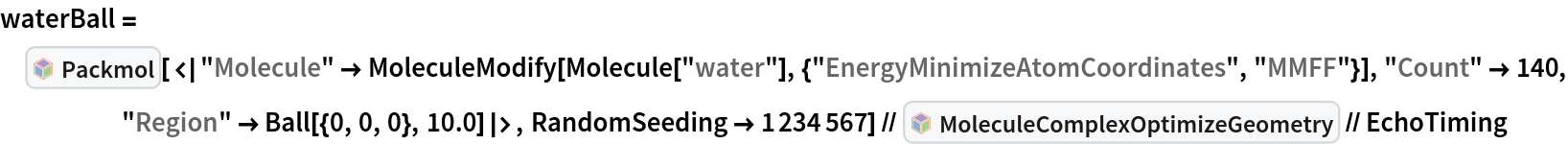 waterBall = InterpretationBox[FrameBox[TagBox[TooltipBox[PaneBox[GridBox[List[List[GraphicsBox[List[Thickness[0.0025`], List[FaceForm[List[RGBColor[0.9607843137254902`, 0.5058823529411764`, 0.19607843137254902`], Opacity[1.`]]], FilledCurveBox[List[List[List[0, 2, 0], List[0, 1, 0], List[0, 1, 0], List[0, 1, 0], List[0, 1, 0]], List[List[0, 2, 0], List[0, 1, 0], List[0, 1, 0], List[0, 1, 0], List[0, 1, 0]], List[List[0, 2, 0], List[0, 1, 0], List[0, 1, 0], List[0, 1, 0], List[0, 1, 0], List[0, 1, 0]], List[List[0, 2, 0], List[1, 3, 3], List[0, 1, 0], List[1, 3, 3], List[0, 1, 0], List[1, 3, 3], List[0, 1, 0], List[1, 3, 3], List[1, 3, 3], List[0, 1, 0], List[1, 3, 3], List[0, 1, 0], List[1, 3, 3]]], List[List[List[205.`, 22.863691329956055`], List[205.`, 212.31669425964355`], List[246.01799774169922`, 235.99870109558105`], List[369.0710144042969`, 307.0436840057373`], List[369.0710144042969`, 117.59068870544434`], List[205.`, 22.863691329956055`]], List[List[30.928985595703125`, 307.0436840057373`], List[153.98200225830078`, 235.99870109558105`], List[195.`, 212.31669425964355`], List[195.`, 22.863691329956055`], List[30.928985595703125`, 117.59068870544434`], List[30.928985595703125`, 307.0436840057373`]], List[List[200.`, 410.42970085144043`], List[364.0710144042969`, 315.7036876678467`], List[241.01799774169922`, 244.65868949890137`], List[200.`, 220.97669792175293`], List[158.98200225830078`, 244.65868949890137`], List[35.928985595703125`, 315.7036876678467`], List[200.`, 410.42970085144043`]], List[List[376.5710144042969`, 320.03370475769043`], List[202.5`, 420.53370475769043`], List[200.95300006866455`, 421.42667961120605`], List[199.04699993133545`, 421.42667961120605`], List[197.5`, 420.53370475769043`], List[23.428985595703125`, 320.03370475769043`], List[21.882003784179688`, 319.1406993865967`], List[20.928985595703125`, 317.4896984100342`], List[20.928985595703125`, 315.7036876678467`], List[20.928985595703125`, 114.70369529724121`], List[20.928985595703125`, 112.91769218444824`], List[21.882003784179688`, 111.26669120788574`], List[23.428985595703125`, 110.37369346618652`], List[197.5`, 9.87369155883789`], List[198.27300024032593`, 9.426692008972168`], List[199.13700008392334`, 9.203690528869629`], List[200.`, 9.203690528869629`], List[200.86299991607666`, 9.203690528869629`], List[201.72699999809265`, 9.426692008972168`], List[202.5`, 9.87369155883789`], List[376.5710144042969`, 110.37369346618652`], List[378.1179962158203`, 111.26669120788574`], List[379.0710144042969`, 112.91769218444824`], List[379.0710144042969`, 114.70369529724121`], List[379.0710144042969`, 315.7036876678467`], List[379.0710144042969`, 317.4896984100342`], List[378.1179962158203`, 319.1406993865967`], List[376.5710144042969`, 320.03370475769043`]]]]], List[FaceForm[List[RGBColor[0.5529411764705883`, 0.6745098039215687`, 0.8117647058823529`], Opacity[1.`]]], FilledCurveBox[List[List[List[0, 2, 0], List[0, 1, 0], List[0, 1, 0], List[0, 1, 0]]], List[List[List[44.92900085449219`, 282.59088134765625`], List[181.00001525878906`, 204.0298843383789`], List[181.00001525878906`, 46.90887451171875`], List[44.92900085449219`, 125.46986389160156`], List[44.92900085449219`, 282.59088134765625`]]]]], List[FaceForm[List[RGBColor[0.6627450980392157`, 0.803921568627451`, 0.5686274509803921`], Opacity[1.`]]], FilledCurveBox[List[List[List[0, 2, 0], List[0, 1, 0], List[0, 1, 0], List[0, 1, 0]]], List[List[List[355.0710144042969`, 282.59088134765625`], List[355.0710144042969`, 125.46986389160156`], List[219.`, 46.90887451171875`], List[219.`, 204.0298843383789`], List[355.0710144042969`, 282.59088134765625`]]]]], List[FaceForm[List[RGBColor[0.6901960784313725`, 0.5882352941176471`, 0.8117647058823529`], Opacity[1.`]]], FilledCurveBox[List[List[List[0, 2, 0], List[0, 1, 0], List[0, 1, 0], List[0, 1, 0]]], List[List[List[200.`, 394.0606994628906`], List[336.0710144042969`, 315.4997024536133`], List[200.`, 236.93968200683594`], List[63.928985595703125`, 315.4997024536133`], List[200.`, 394.0606994628906`]]]]]], List[Rule[BaselinePosition, Scaled[0.15`]], Rule[ImageSize, 10], Rule[ImageSize, 15]]], StyleBox[RowBox[List["Packmol", " "]], Rule[ShowAutoStyles, False], Rule[ShowStringCharacters, False], Rule[FontSize, Times[0.9`, Inherited]], Rule[FontColor, GrayLevel[0.1`]]]]], Rule[GridBoxSpacings, List[Rule["Columns", List[List[0.25`]]]]]], Rule[Alignment, List[Left, Baseline]], Rule[BaselinePosition, Baseline], Rule[FrameMargins, List[List[3, 0], List[0, 0]]], Rule[BaseStyle, List[Rule[LineSpacing, List[0, 0]], Rule[LineBreakWithin, False]]]], RowBox[List["PacletSymbol", "[", RowBox[List["\"RobertNachbar/MoleculeComplex\"", ",", "\"RobertNachbar`MoleculeComplex`Packmol\""]], "]"]], Rule[TooltipStyle, List[Rule[ShowAutoStyles, True], Rule[ShowStringCharacters, True]]]], Function[Annotation[Slot[1], Style[Defer[PacletSymbol["RobertNachbar/MoleculeComplex", "RobertNachbar`MoleculeComplex`Packmol"]], Rule[ShowStringCharacters, True]], "Tooltip"]]], Rule[Background, RGBColor[0.968`, 0.976`, 0.984`]], Rule[BaselinePosition, Baseline], Rule[DefaultBaseStyle, List[]], Rule[FrameMargins, List[List[0, 0], List[1, 1]]], Rule[FrameStyle, RGBColor[0.831`, 0.847`, 0.85`]], Rule[RoundingRadius, 4]], PacletSymbol["RobertNachbar/MoleculeComplex", "RobertNachbar`MoleculeComplex`Packmol"], Rule[Selectable, False], Rule[SelectWithContents, True], Rule[BoxID, "PacletSymbolBox"]][<|
     "Molecule" -> MoleculeModify[
       Molecule["water"], {"EnergyMinimizeAtomCoordinates", "MMFF"}], "Count" -> 140, "Region" -> Ball[{0, 0, 0}, 10.0]|>, RandomSeeding -> 1234567] // InterpretationBox[FrameBox[TagBox[TooltipBox[PaneBox[GridBox[List[List[GraphicsBox[List[Thickness[0.0025`], List[FaceForm[List[RGBColor[0.9607843137254902`, 0.5058823529411764`, 0.19607843137254902`], Opacity[1.`]]], FilledCurveBox[List[List[List[0, 2, 0], List[0, 1, 0], List[0, 1, 0], List[0, 1, 0], List[0, 1, 0]], List[List[0, 2, 0], List[0, 1, 0], List[0, 1, 0], List[0, 1, 0], List[0, 1, 0]], List[List[0, 2, 0], List[0, 1, 0], List[0, 1, 0], List[0, 1, 0], List[0, 1, 0], List[0, 1, 0]], List[List[0, 2, 0], List[1, 3, 3], List[0, 1, 0], List[1, 3, 3], List[0, 1, 0], List[1, 3, 3], List[0, 1, 0], List[1, 3, 3], List[1, 3, 3], List[0, 1, 0], List[1, 3, 3], List[0, 1, 0], List[1, 3, 3]]], List[List[List[205.`, 22.863691329956055`], List[205.`, 212.31669425964355`], List[246.01799774169922`, 235.99870109558105`], List[369.0710144042969`, 307.0436840057373`], List[369.0710144042969`, 117.59068870544434`], List[205.`, 22.863691329956055`]], List[List[30.928985595703125`, 307.0436840057373`], List[153.98200225830078`, 235.99870109558105`], List[195.`, 212.31669425964355`], List[195.`, 22.863691329956055`], List[30.928985595703125`, 117.59068870544434`], List[30.928985595703125`, 307.0436840057373`]], List[List[200.`, 410.42970085144043`], List[364.0710144042969`, 315.7036876678467`], List[241.01799774169922`, 244.65868949890137`], List[200.`, 220.97669792175293`], List[158.98200225830078`, 244.65868949890137`], List[35.928985595703125`, 315.7036876678467`], List[200.`, 410.42970085144043`]], List[List[376.5710144042969`, 320.03370475769043`], List[202.5`, 420.53370475769043`], List[200.95300006866455`, 421.42667961120605`], List[199.04699993133545`, 421.42667961120605`], List[197.5`, 420.53370475769043`], List[23.428985595703125`, 320.03370475769043`], List[21.882003784179688`, 319.1406993865967`], List[20.928985595703125`, 317.4896984100342`], List[20.928985595703125`, 315.7036876678467`], List[20.928985595703125`, 114.70369529724121`], List[20.928985595703125`, 112.91769218444824`], List[21.882003784179688`, 111.26669120788574`], List[23.428985595703125`, 110.37369346618652`], List[197.5`, 9.87369155883789`], List[198.27300024032593`, 9.426692008972168`], List[199.13700008392334`, 9.203690528869629`], List[200.`, 9.203690528869629`], List[200.86299991607666`, 9.203690528869629`], List[201.72699999809265`, 9.426692008972168`], List[202.5`, 9.87369155883789`], List[376.5710144042969`, 110.37369346618652`], List[378.1179962158203`, 111.26669120788574`], List[379.0710144042969`, 112.91769218444824`], List[379.0710144042969`, 114.70369529724121`], List[379.0710144042969`, 315.7036876678467`], List[379.0710144042969`, 317.4896984100342`], List[378.1179962158203`, 319.1406993865967`], List[376.5710144042969`, 320.03370475769043`]]]]], List[FaceForm[List[RGBColor[0.5529411764705883`, 0.6745098039215687`, 0.8117647058823529`], Opacity[1.`]]], FilledCurveBox[List[List[List[0, 2, 0], List[0, 1, 0], List[0, 1, 0], List[0, 1, 0]]], List[List[List[44.92900085449219`, 282.59088134765625`], List[181.00001525878906`, 204.0298843383789`], List[181.00001525878906`, 46.90887451171875`], List[44.92900085449219`, 125.46986389160156`], List[44.92900085449219`, 282.59088134765625`]]]]], List[FaceForm[List[RGBColor[0.6627450980392157`, 0.803921568627451`, 0.5686274509803921`], Opacity[1.`]]], FilledCurveBox[List[List[List[0, 2, 0], List[0, 1, 0], List[0, 1, 0], List[0, 1, 0]]], List[List[List[355.0710144042969`, 282.59088134765625`], List[355.0710144042969`, 125.46986389160156`], List[219.`, 46.90887451171875`], List[219.`, 204.0298843383789`], List[355.0710144042969`, 282.59088134765625`]]]]], List[FaceForm[List[RGBColor[0.6901960784313725`, 0.5882352941176471`, 0.8117647058823529`], Opacity[1.`]]], FilledCurveBox[List[List[List[0, 2, 0], List[0, 1, 0], List[0, 1, 0], List[0, 1, 0]]], List[List[List[200.`, 394.0606994628906`], List[336.0710144042969`, 315.4997024536133`], List[200.`, 236.93968200683594`], List[63.928985595703125`, 315.4997024536133`], List[200.`, 394.0606994628906`]]]]]], List[Rule[BaselinePosition, Scaled[0.15`]], Rule[ImageSize, 10], Rule[ImageSize, 15]]], StyleBox[RowBox[List["MoleculeComplexOptimizeGeometry", " "]], Rule[ShowAutoStyles, False], Rule[ShowStringCharacters, False], Rule[FontSize, Times[0.9`, Inherited]], Rule[FontColor, GrayLevel[0.1`]]]]], Rule[GridBoxSpacings, List[Rule["Columns", List[List[0.25`]]]]]], Rule[Alignment, List[Left, Baseline]], Rule[BaselinePosition, Baseline], Rule[FrameMargins, List[List[3, 0], List[0, 0]]], Rule[BaseStyle, List[Rule[LineSpacing, List[0, 0]], Rule[LineBreakWithin, False]]]], RowBox[List["PacletSymbol", "[", RowBox[List["\"RobertNachbar/MoleculeComplex\"", ",", "\"RobertNachbar`MoleculeComplex`MoleculeComplexOptimizeGeometry\""]], "]"]], Rule[TooltipStyle, List[Rule[ShowAutoStyles, True], Rule[ShowStringCharacters, True]]]], Function[Annotation[Slot[1], Style[Defer[PacletSymbol["RobertNachbar/MoleculeComplex", "RobertNachbar`MoleculeComplex`MoleculeComplexOptimizeGeometry"]], Rule[ShowStringCharacters, True]], "Tooltip"]]], Rule[Background, RGBColor[0.968`, 0.976`, 0.984`]], Rule[BaselinePosition, Baseline], Rule[DefaultBaseStyle, List[]], Rule[FrameMargins, List[List[0, 0], List[1, 1]]], Rule[FrameStyle, RGBColor[0.831`, 0.847`, 0.85`]], Rule[RoundingRadius, 4]], PacletSymbol["RobertNachbar/MoleculeComplex", "RobertNachbar`MoleculeComplex`MoleculeComplexOptimizeGeometry"], Rule[Selectable, False], Rule[SelectWithContents, True], Rule[BoxID, "PacletSymbolBox"]] // EchoTiming