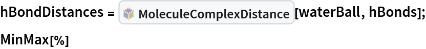 hBondDistances = InterpretationBox[FrameBox[TagBox[TooltipBox[PaneBox[GridBox[List[List[GraphicsBox[List[Thickness[0.0025`], List[FaceForm[List[RGBColor[0.9607843137254902`, 0.5058823529411764`, 0.19607843137254902`], Opacity[1.`]]], FilledCurveBox[List[List[List[0, 2, 0], List[0, 1, 0], List[0, 1, 0], List[0, 1, 0], List[0, 1, 0]], List[List[0, 2, 0], List[0, 1, 0], List[0, 1, 0], List[0, 1, 0], List[0, 1, 0]], List[List[0, 2, 0], List[0, 1, 0], List[0, 1, 0], List[0, 1, 0], List[0, 1, 0], List[0, 1, 0]], List[List[0, 2, 0], List[1, 3, 3], List[0, 1, 0], List[1, 3, 3], List[0, 1, 0], List[1, 3, 3], List[0, 1, 0], List[1, 3, 3], List[1, 3, 3], List[0, 1, 0], List[1, 3, 3], List[0, 1, 0], List[1, 3, 3]]], List[List[List[205.`, 22.863691329956055`], List[205.`, 212.31669425964355`], List[246.01799774169922`, 235.99870109558105`], List[369.0710144042969`, 307.0436840057373`], List[369.0710144042969`, 117.59068870544434`], List[205.`, 22.863691329956055`]], List[List[30.928985595703125`, 307.0436840057373`], List[153.98200225830078`, 235.99870109558105`], List[195.`, 212.31669425964355`], List[195.`, 22.863691329956055`], List[30.928985595703125`, 117.59068870544434`], List[30.928985595703125`, 307.0436840057373`]], List[List[200.`, 410.42970085144043`], List[364.0710144042969`, 315.7036876678467`], List[241.01799774169922`, 244.65868949890137`], List[200.`, 220.97669792175293`], List[158.98200225830078`, 244.65868949890137`], List[35.928985595703125`, 315.7036876678467`], List[200.`, 410.42970085144043`]], List[List[376.5710144042969`, 320.03370475769043`], List[202.5`, 420.53370475769043`], List[200.95300006866455`, 421.42667961120605`], List[199.04699993133545`, 421.42667961120605`], List[197.5`, 420.53370475769043`], List[23.428985595703125`, 320.03370475769043`], List[21.882003784179688`, 319.1406993865967`], List[20.928985595703125`, 317.4896984100342`], List[20.928985595703125`, 315.7036876678467`], List[20.928985595703125`, 114.70369529724121`], List[20.928985595703125`, 112.91769218444824`], List[21.882003784179688`, 111.26669120788574`], List[23.428985595703125`, 110.37369346618652`], List[197.5`, 9.87369155883789`], List[198.27300024032593`, 9.426692008972168`], List[199.13700008392334`, 9.203690528869629`], List[200.`, 9.203690528869629`], List[200.86299991607666`, 9.203690528869629`], List[201.72699999809265`, 9.426692008972168`], List[202.5`, 9.87369155883789`], List[376.5710144042969`, 110.37369346618652`], List[378.1179962158203`, 111.26669120788574`], List[379.0710144042969`, 112.91769218444824`], List[379.0710144042969`, 114.70369529724121`], List[379.0710144042969`, 315.7036876678467`], List[379.0710144042969`, 317.4896984100342`], List[378.1179962158203`, 319.1406993865967`], List[376.5710144042969`, 320.03370475769043`]]]]], List[FaceForm[List[RGBColor[0.5529411764705883`, 0.6745098039215687`, 0.8117647058823529`], Opacity[1.`]]], FilledCurveBox[List[List[List[0, 2, 0], List[0, 1, 0], List[0, 1, 0], List[0, 1, 0]]], List[List[List[44.92900085449219`, 282.59088134765625`], List[181.00001525878906`, 204.0298843383789`], List[181.00001525878906`, 46.90887451171875`], List[44.92900085449219`, 125.46986389160156`], List[44.92900085449219`, 282.59088134765625`]]]]], List[FaceForm[List[RGBColor[0.6627450980392157`, 0.803921568627451`, 0.5686274509803921`], Opacity[1.`]]], FilledCurveBox[List[List[List[0, 2, 0], List[0, 1, 0], List[0, 1, 0], List[0, 1, 0]]], List[List[List[355.0710144042969`, 282.59088134765625`], List[355.0710144042969`, 125.46986389160156`], List[219.`, 46.90887451171875`], List[219.`, 204.0298843383789`], List[355.0710144042969`, 282.59088134765625`]]]]], List[FaceForm[List[RGBColor[0.6901960784313725`, 0.5882352941176471`, 0.8117647058823529`], Opacity[1.`]]], FilledCurveBox[List[List[List[0, 2, 0], List[0, 1, 0], List[0, 1, 0], List[0, 1, 0]]], List[List[List[200.`, 394.0606994628906`], List[336.0710144042969`, 315.4997024536133`], List[200.`, 236.93968200683594`], List[63.928985595703125`, 315.4997024536133`], List[200.`, 394.0606994628906`]]]]]], List[Rule[BaselinePosition, Scaled[0.15`]], Rule[ImageSize, 10], Rule[ImageSize, 15]]], StyleBox[RowBox[List["MoleculeComplexDistance", " "]], Rule[ShowAutoStyles, False], Rule[ShowStringCharacters, False], Rule[FontSize, Times[0.9`, Inherited]], Rule[FontColor, GrayLevel[0.1`]]]]], Rule[GridBoxSpacings, List[Rule["Columns", List[List[0.25`]]]]]], Rule[Alignment, List[Left, Baseline]], Rule[BaselinePosition, Baseline], Rule[FrameMargins, List[List[3, 0], List[0, 0]]], Rule[BaseStyle, List[Rule[LineSpacing, List[0, 0]], Rule[LineBreakWithin, False]]]], RowBox[List["PacletSymbol", "[", RowBox[List["\"RobertNachbar/MoleculeComplex\"", ",", "\"RobertNachbar`MoleculeComplex`MoleculeComplexDistance\""]], "]"]], Rule[TooltipStyle, List[Rule[ShowAutoStyles, True], Rule[ShowStringCharacters, True]]]], Function[Annotation[Slot[1], Style[Defer[PacletSymbol["RobertNachbar/MoleculeComplex", "RobertNachbar`MoleculeComplex`MoleculeComplexDistance"]], Rule[ShowStringCharacters, True]], "Tooltip"]]], Rule[Background, RGBColor[0.968`, 0.976`, 0.984`]], Rule[BaselinePosition, Baseline], Rule[DefaultBaseStyle, List[]], Rule[FrameMargins, List[List[0, 0], List[1, 1]]], Rule[FrameStyle, RGBColor[0.831`, 0.847`, 0.85`]], Rule[RoundingRadius, 4]], PacletSymbol["RobertNachbar/MoleculeComplex", "RobertNachbar`MoleculeComplex`MoleculeComplexDistance"], Rule[Selectable, False], Rule[SelectWithContents, True], Rule[BoxID, "PacletSymbolBox"]][waterBall, hBonds];
MinMax[%]