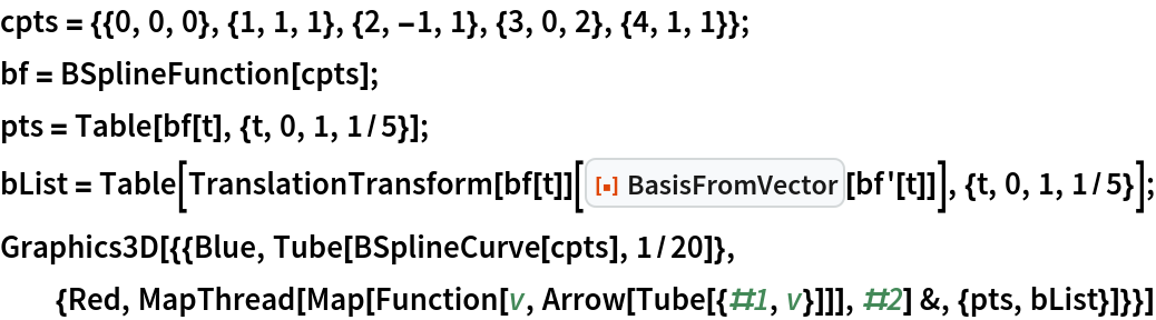 cpts = {{0, 0, 0}, {1, 1, 1}, {2, -1, 1}, {3, 0, 2}, {4, 1, 1}};
bf = BSplineFunction[cpts];
pts = Table[bf[t], {t, 0, 1, 1/5}];
bList = Table[
   TranslationTransform[bf[t]][
    ResourceFunction["BasisFromVector"][bf'[t]]], {t, 0, 1, 1/5}];
Graphics3D[{{Blue, Tube[BSplineCurve[cpts], 1/20]}, {Red, MapThread[
    Map[Function[v, Arrow[Tube[{#1, v}]]], #2] &, {pts, bList}]}}]