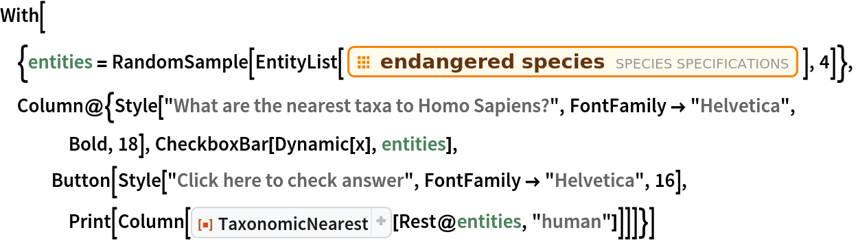 With[{entities = RandomSample[
    EntityList[EntityClass["Species", "EndangeredSpecies"]], 4]},
 Column@{Style["What are the nearest taxa to Homo Sapiens?", FontFamily -> "Helvetica", Bold, 18], CheckboxBar[Dynamic[x], entities], Button[Style["Click here to check answer", FontFamily -> "Helvetica", 16], Print[Column[
      ResourceFunction["TaxonomicNearest"][Rest@entities, "human"]]]]}]