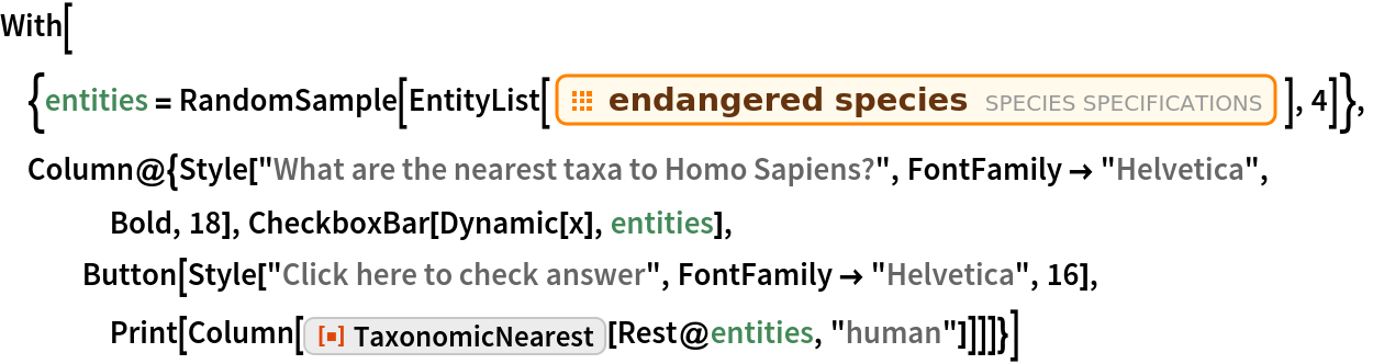 With[{entities = RandomSample[
    EntityList[EntityClass["Species", "EndangeredSpecies"]], 4]},
 Column@{Style["What are the nearest taxa to Homo Sapiens?", FontFamily -> "Helvetica", Bold, 18], CheckboxBar[Dynamic[x], entities], Button[Style["Click here to check answer", FontFamily -> "Helvetica", 16], Print[Column[
      ResourceFunction["TaxonomicNearest"][Rest@entities, "human"]]]]}]