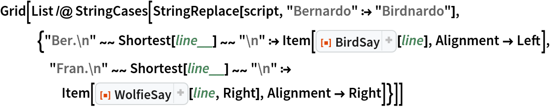 Grid[List /@ StringCases[
   StringReplace[script, "Bernardo" :> "Birdnardo"], {"Ber.\n" ~~ Shortest[line__] ~~ "\n" :> Item[ResourceFunction["BirdSay"][line], Alignment -> Left], "Fran.\n" ~~ Shortest[line__] ~~ "\n" :> Item[ResourceFunction["WolfieSay"][line, Right], Alignment -> Right]}]]