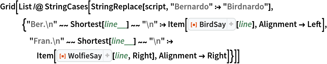 Grid[List /@ StringCases[
   StringReplace[script, "Bernardo" :> "Birdnardo"], {"Ber.\n" ~~ Shortest[line__] ~~ "\n" :> Item[ResourceFunction["BirdSay"][line], Alignment -> Left], "Fran.\n" ~~ Shortest[line__] ~~ "\n" :> Item[ResourceFunction["WolfieSay"][line, Right], Alignment -> Right]}]]