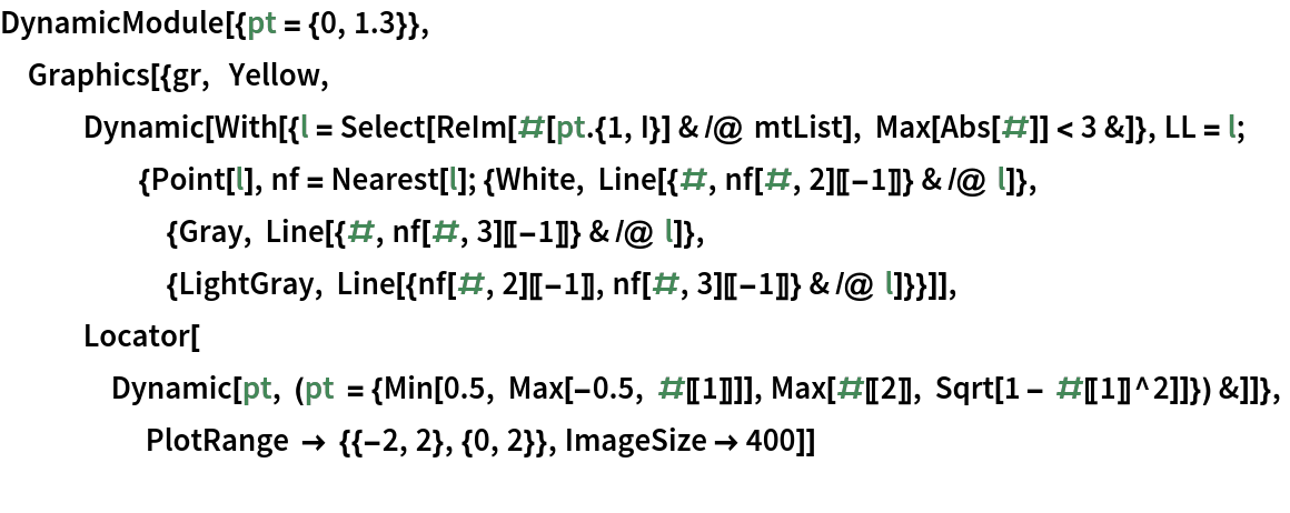 DynamicModule[{pt = {0, 1.3}},
 Graphics[{gr,  Yellow, Dynamic[
    With[{l = Select[ReIm[#[pt . {1, I}] & /@ mtList], Max[Abs[#]] < 3 &]}, LL = l;
     {Point[l], nf = Nearest[l]; {White, Line[{#, nf[#, 2][[-1]]} & /@ l]},
      {Gray, Line[{#, nf[#, 3][[-1]]} & /@ l]},
      {LightGray, Line[{nf[#, 2][[-1]], nf[#, 3][[-1]]} & /@ l]}}]],
   Locator[
    Dynamic[pt, (pt = {Min[0.5, Max[-0.5, #[[1]]]], Max[#[[2]], Sqrt[1 - #[[1]]^2]]}) &]]},
                   PlotRange -> {{-2, 2}, {0, 2}}, ImageSize -> 400]]
