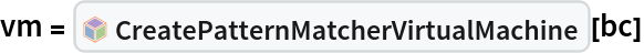 vm = InterpretationBox[FrameBox[TagBox[TooltipBox[PaneBox[GridBox[List[List[GraphicsBox[List[Thickness[0.0025`], List[FaceForm[List[RGBColor[0.9607843137254902`, 0.5058823529411764`, 0.19607843137254902`], Opacity[1.`]]], FilledCurveBox[List[List[List[0, 2, 0], List[0, 1, 0], List[0, 1, 0], List[0, 1, 0], List[0, 1, 0]], List[List[0, 2, 0], List[0, 1, 0], List[0, 1, 0], List[0, 1, 0], List[0, 1, 0]], List[List[0, 2, 0], List[0, 1, 0], List[0, 1, 0], List[0, 1, 0], List[0, 1, 0], List[0, 1, 0]], List[List[0, 2, 0], List[1, 3, 3], List[0, 1, 0], List[1, 3, 3], List[0, 1, 0], List[1, 3, 3], List[0, 1, 0], List[1, 3, 3], List[1, 3, 3], List[0, 1, 0], List[1, 3, 3], List[0, 1, 0], List[1, 3, 3]]], List[List[List[205.`, 22.863691329956055`], List[205.`, 212.31669425964355`], List[246.01799774169922`, 235.99870109558105`], List[369.0710144042969`, 307.0436840057373`], List[369.0710144042969`, 117.59068870544434`], List[205.`, 22.863691329956055`]], List[List[30.928985595703125`, 307.0436840057373`], List[153.98200225830078`, 235.99870109558105`], List[195.`, 212.31669425964355`], List[195.`, 22.863691329956055`], List[30.928985595703125`, 117.59068870544434`], List[30.928985595703125`, 307.0436840057373`]], List[List[200.`, 410.42970085144043`], List[364.0710144042969`, 315.7036876678467`], List[241.01799774169922`, 244.65868949890137`], List[200.`, 220.97669792175293`], List[158.98200225830078`, 244.65868949890137`], List[35.928985595703125`, 315.7036876678467`], List[200.`, 410.42970085144043`]], List[List[376.5710144042969`, 320.03370475769043`], List[202.5`, 420.53370475769043`], List[200.95300006866455`, 421.42667961120605`], List[199.04699993133545`, 421.42667961120605`], List[197.5`, 420.53370475769043`], List[23.428985595703125`, 320.03370475769043`], List[21.882003784179688`, 319.1406993865967`], List[20.928985595703125`, 317.4896984100342`], List[20.928985595703125`, 315.7036876678467`], List[20.928985595703125`, 114.70369529724121`], List[20.928985595703125`, 112.91769218444824`], List[21.882003784179688`, 111.26669120788574`], List[23.428985595703125`, 110.37369346618652`], List[197.5`, 9.87369155883789`], List[198.27300024032593`, 9.426692008972168`], List[199.13700008392334`, 9.203690528869629`], List[200.`, 9.203690528869629`], List[200.86299991607666`, 9.203690528869629`], List[201.72699999809265`, 9.426692008972168`], List[202.5`, 9.87369155883789`], List[376.5710144042969`, 110.37369346618652`], List[378.1179962158203`, 111.26669120788574`], List[379.0710144042969`, 112.91769218444824`], List[379.0710144042969`, 114.70369529724121`], List[379.0710144042969`, 315.7036876678467`], List[379.0710144042969`, 317.4896984100342`], List[378.1179962158203`, 319.1406993865967`], List[376.5710144042969`, 320.03370475769043`]]]]], List[FaceForm[List[RGBColor[0.5529411764705883`, 0.6745098039215687`, 0.8117647058823529`], Opacity[1.`]]], FilledCurveBox[List[List[List[0, 2, 0], List[0, 1, 0], List[0, 1, 0], List[0, 1, 0]]], List[List[List[44.92900085449219`, 282.59088134765625`], List[181.00001525878906`, 204.0298843383789`], List[181.00001525878906`, 46.90887451171875`], List[44.92900085449219`, 125.46986389160156`], List[44.92900085449219`, 282.59088134765625`]]]]], List[FaceForm[List[RGBColor[0.6627450980392157`, 0.803921568627451`, 0.5686274509803921`], Opacity[1.`]]], FilledCurveBox[List[List[List[0, 2, 0], List[0, 1, 0], List[0, 1, 0], List[0, 1, 0]]], List[List[List[355.0710144042969`, 282.59088134765625`], List[355.0710144042969`, 125.46986389160156`], List[219.`, 46.90887451171875`], List[219.`, 204.0298843383789`], List[355.0710144042969`, 282.59088134765625`]]]]], List[FaceForm[List[RGBColor[0.6901960784313725`, 0.5882352941176471`, 0.8117647058823529`], Opacity[1.`]]], FilledCurveBox[List[List[List[0, 2, 0], List[0, 1, 0], List[0, 1, 0], List[0, 1, 0]]], List[List[List[200.`, 394.0606994628906`], List[336.0710144042969`, 315.4997024536133`], List[200.`, 236.93968200683594`], List[63.928985595703125`, 315.4997024536133`], List[200.`, 394.0606994628906`]]]]]], List[Rule[BaselinePosition, Scaled[0.15`]], Rule[ImageSize, 10], Rule[ImageSize, 15]]], StyleBox[RowBox[List["CreatePatternMatcherVirtualMachine", " "]], Rule[ShowAutoStyles, False], Rule[ShowStringCharacters, False], Rule[FontSize, Times[0.9`, Inherited]], Rule[FontColor, GrayLevel[0.1`]]]]], Rule[GridBoxSpacings, List[Rule["Columns", List[List[0.25`]]]]]], Rule[Alignment, List[Left, Baseline]], Rule[BaselinePosition, Baseline], Rule[FrameMargins, List[List[3, 0], List[0, 0]]], Rule[BaseStyle, List[Rule[LineSpacing, List[0, 0]], Rule[LineBreakWithin, False]]]], RowBox[List["PacletSymbol", "[", RowBox[List["\"DanielS/PatternMatcher\"", ",", "\"DanielS`PatternMatcher`CreatePatternMatcherVirtualMachine\""]], "]"]], Rule[TooltipStyle, List[Rule[ShowAutoStyles, True], Rule[ShowStringCharacters, True]]]], Function[Annotation[Slot[1], Style[Defer[PacletSymbol["DanielS/PatternMatcher", "DanielS`PatternMatcher`CreatePatternMatcherVirtualMachine"]], Rule[ShowStringCharacters, True]], "Tooltip"]]], Rule[Background, RGBColor[0.968`, 0.976`, 0.984`]], Rule[BaselinePosition, Baseline], Rule[DefaultBaseStyle, List[]], Rule[FrameMargins, List[List[0, 0], List[1, 1]]], Rule[FrameStyle, RGBColor[0.831`, 0.847`, 0.85`]], Rule[RoundingRadius, 4]], PacletSymbol["DanielS/PatternMatcher", "DanielS`PatternMatcher`CreatePatternMatcherVirtualMachine"], Rule[Selectable, False], Rule[SelectWithContents, True], Rule[BoxID, "PacletSymbolBox"]][bc]