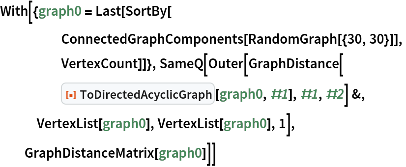 With[{graph0 = Last[SortBy[
     ConnectedGraphComponents[RandomGraph[{30, 30}]],
     VertexCount]]}, SameQ[Outer[GraphDistance[
     ResourceFunction["ToDirectedAcyclicGraph"][graph0, #1], #1, #2] &,
   VertexList[graph0], VertexList[graph0], 1],
  GraphDistanceMatrix[graph0]]]