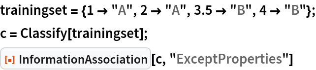 trainingset = {1 -> "A", 2 -> "A", 3.5 -> "B", 4 -> "B"};
c = Classify[trainingset];
ResourceFunction["InformationAssociation"][c, "ExceptProperties"]