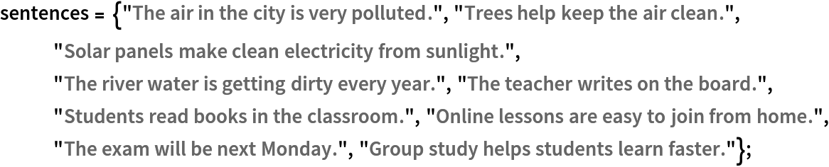 sentences = {"The air in the city is very polluted.", "Trees help keep the air clean.", "Solar panels make clean electricity from sunlight.", "The river water is getting dirty every year.", "The teacher writes on the board.", "Students read books in the classroom.", "Online lessons are easy to join from home.", "The exam will be next Monday.", "Group study helps students learn faster."};