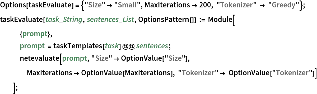 Options[taskEvaluate] = {"Size" -> "Small", MaxIterations -> 200, "Tokenizer" -> "Greedy"}; 
taskEvaluate[task_String, sentences_List, OptionsPattern[]] := Module[
   {prompt},
   prompt = taskTemplates[task] @@ sentences;
   netevaluate[prompt, "Size" -> OptionValue["Size"], MaxIterations -> OptionValue[MaxIterations], "Tokenizer" -> OptionValue["Tokenizer"]]
   ];