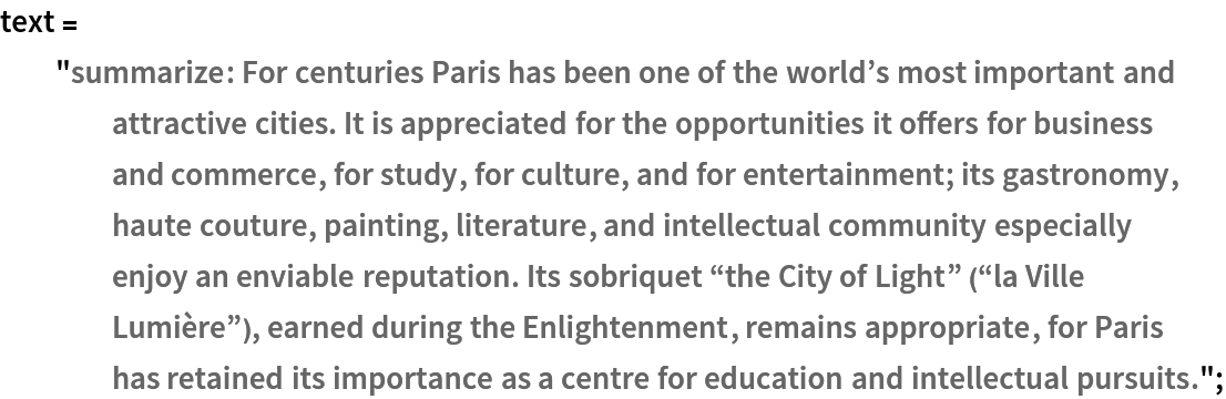 text = "summarize: For centuries Paris has been one of the world\[CloseCurlyQuote]s most important and attractive cities. It is appreciated for the opportunities it offers for business and commerce, for study, for culture, and for entertainment; its gastronomy, haute couture, painting, literature, and intellectual community especially enjoy an enviable reputation. Its sobriquet \[OpenCurlyDoubleQuote]the City of Light\[CloseCurlyDoubleQuote] (\[OpenCurlyDoubleQuote]la Ville Lumière\[CloseCurlyDoubleQuote]), earned during the Enlightenment, remains appropriate, for Paris has retained its importance as a centre for education and intellectual pursuits.";