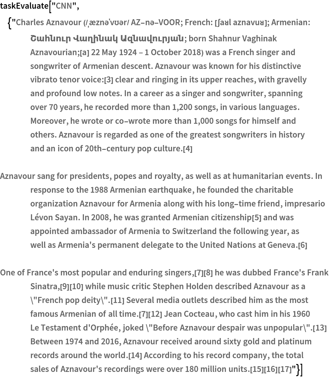 taskEvaluate["CNN", {"Charles Aznavour (/ˌæznəˈvʊər/ AZ-nə-VOOR; French: [ʃaʁl aznavuʁ]; Armenian: Շահնուր Վաղինակ Ազնավուրյան; born Shahnur Vaghinak Aznavourian;[a] 22 May 1924 \[Dash] 1 October 2018) was a French singer and songwriter of Armenian descent. Aznavour was known for his distinctive vibrato tenor voice:[3] clear and ringing in its upper reaches, with gravelly and profound low notes. In a career as a singer and songwriter, spanning over 70 years, he recorded more than 1,200 songs, in various languages. Moreover, he wrote or co-wrote more than 1,000 songs for himself and others. Aznavour is regarded as one of the greatest songwriters in history and an icon of 20th-century pop culture.[4]

Aznavour sang for presidents, popes and royalty, as well as at humanitarian events. In response to the 1988 Armenian earthquake, he founded the charitable organization Aznavour for Armenia along with his long-time friend, impresario Lévon Sayan. In 2008, he was granted Armenian citizenship[5] and was appointed ambassador of Armenia to Switzerland the following year, as well as Armenia's permanent delegate to the United Nations at Geneva.[6]

One of France's most popular and enduring singers,[7][8] he was dubbed France's Frank Sinatra,[9][10] while music critic Stephen Holden described Aznavour as a \"French pop deity\".[11] Several media outlets described him as the most famous Armenian of all time.[7][12] Jean Cocteau, who cast him in his 1960 Le Testament d'Orphée, joked \"Before Aznavour despair was unpopular\".[13] Between 1974 and 2016, Aznavour received around sixty gold and platinum records around the world.[14] According to his record company, the total sales of Aznavour's recordings were over 180 million units.[15][16][17]"}]