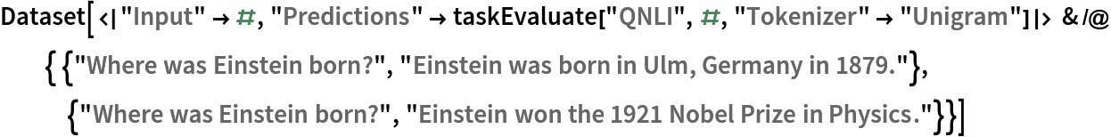 Dataset[<|"Input" -> #, "Predictions" -> taskEvaluate["QNLI", #, "Tokenizer" -> "Unigram"]|> & /@ { {"Where was Einstein born?", "Einstein was born in Ulm, Germany in 1879."}, {"Where was Einstein born?", "Einstein won the 1921 Nobel Prize in Physics."}}]
