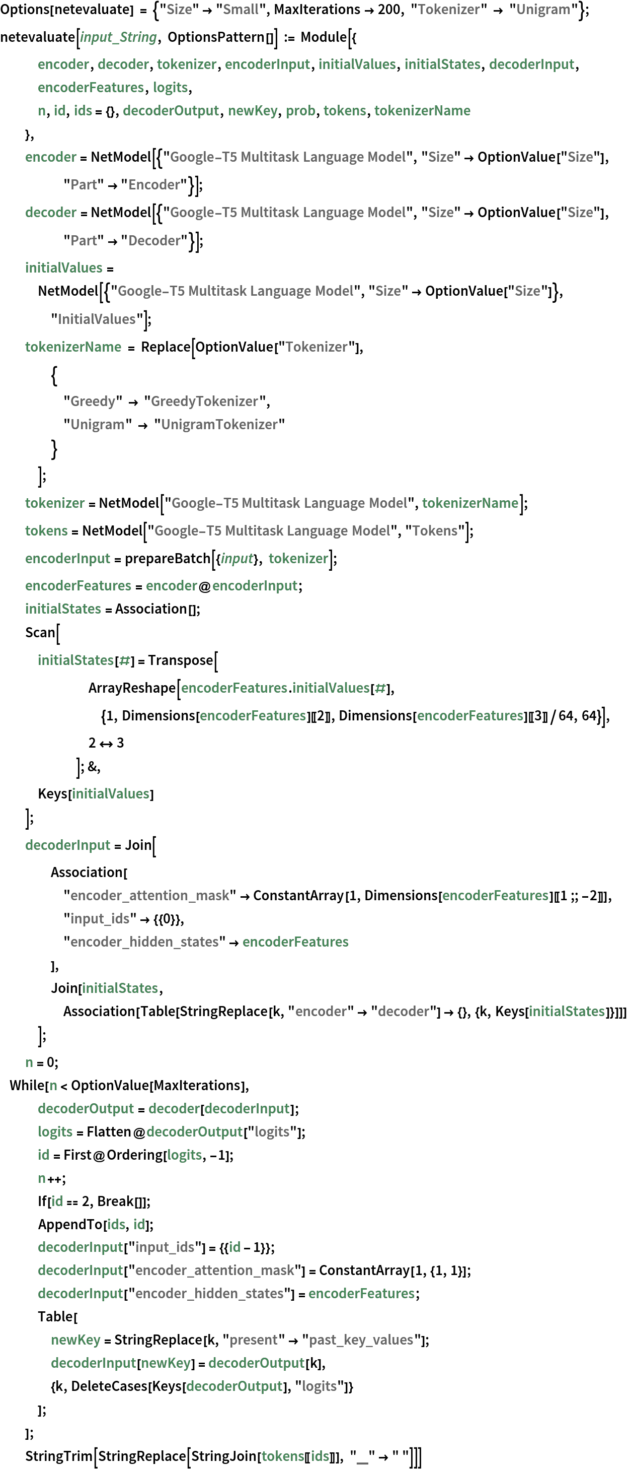 Options[netevaluate] = {"Size" -> "Small", MaxIterations -> 200, "Tokenizer" -> "Unigram"}; 
netevaluate[input_String, OptionsPattern[]] := Module[{
   encoder, decoder, tokenizer, encoderInput, initialValues, initialStates, decoderInput, encoderFeatures, logits,
   n, id, ids = {}, decoderOutput, newKey, prob, tokens, tokenizerName
   },
  encoder = NetModel[{"Google-T5 Multitask Language Model", "Size" -> OptionValue["Size"], "Part" -> "Encoder"}];
  decoder = NetModel[{"Google-T5 Multitask Language Model", "Size" -> OptionValue["Size"], "Part" -> "Decoder"}];
  initialValues = NetModel[{"Google-T5 Multitask Language Model", "Size" -> OptionValue["Size"]}, "InitialValues"];
  tokenizerName = Replace[OptionValue["Tokenizer"],
    {
     "Greedy" -> "GreedyTokenizer",
     "Unigram" -> "UnigramTokenizer"
     }
    ];
  tokenizer = NetModel["Google-T5 Multitask Language Model", tokenizerName];
  tokens = NetModel["Google-T5 Multitask Language Model", "Tokens"];
  encoderInput = prepareBatch[{input}, tokenizer];
  encoderFeatures = encoder@encoderInput;
  initialStates = Association[];
  Scan[
   initialStates[#] = Transpose[
       ArrayReshape[encoderFeatures . initialValues[#], {1, Dimensions[encoderFeatures][[2]], Dimensions[encoderFeatures][[3]]/64, 64}], 2 <-> 3
       ]; &,
   Keys[initialValues]
   ];
  decoderInput = Join[
    Association[
     "encoder_attention_mask" -> ConstantArray[1, Dimensions[encoderFeatures][[1 ;; -2]]],
     "input_ids" -> {{0}},
     "encoder_hidden_states" -> encoderFeatures
     ], Join[initialStates, Association[
      Table[StringReplace[k, "encoder" -> "decoder"] -> {}, {k, Keys[initialStates]}]]]
    ];
  n = 0; While[n < OptionValue[MaxIterations],
   decoderOutput = decoder[decoderInput];
   logits = Flatten@decoderOutput["logits"];
   id = First@Ordering[logits, -1];
   n++;
   If[id == 2, Break[]];
   AppendTo[ids, id];
   decoderInput["input_ids"] = {{id - 1}};
   decoderInput["encoder_attention_mask"] = ConstantArray[1, {1, 1}];
   decoderInput["encoder_hidden_states"] = encoderFeatures;
   Table[
    newKey = StringReplace[k, "present" -> "past_key_values"];
    decoderInput[newKey] = decoderOutput[k],
    {k, DeleteCases[Keys[decoderOutput], "logits"]}
    ];
   ];
  StringTrim[StringReplace[StringJoin[tokens[[ids]]], "▁" -> " "]]]