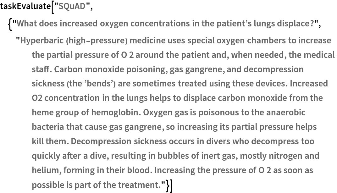 taskEvaluate["SQuAD", {"What does increased oxygen concentrations in the patient\[CloseCurlyQuote]s lungs displace?", "Hyperbaric (high-pressure) medicine uses special oxygen chambers to increase the partial pressure of O 2 around the patient and, when needed, the medical staff. Carbon monoxide poisoning, gas gangrene, and decompression sickness (the \[CloseCurlyQuote]bends\[CloseCurlyQuote]) are sometimes treated using these devices. Increased O2 concentration in the lungs helps to displace carbon monoxide from the heme group of hemoglobin. Oxygen gas is poisonous to the anaerobic bacteria that cause gas gangrene, so increasing its partial pressure helps kill them. Decompression sickness occurs in divers who decompress too quickly after a dive, resulting in bubbles of inert gas, mostly nitrogen and helium, forming in their blood. Increasing the pressure of O 2 as soon as possible is part of the treatment."}]