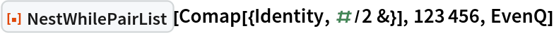 ResourceFunction["NestWhilePairList"][
 Comap[{Identity, #/2 &}], 123456, EvenQ]