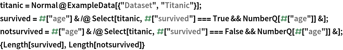 titanic = Normal@ExampleData[{"Dataset", "Titanic"}];
survived = #["age"] & /@ Select[titanic, #["survived"] === True && NumberQ[#["age"]] &];
notsurvived = #["age"] & /@ Select[titanic, #["survived"] === False && NumberQ[#["age"]] &];
{Length[survived], Length[notsurvived]}