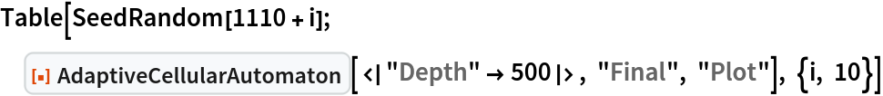 Table[SeedRandom[1110 + i]; ResourceFunction["AdaptiveCellularAutomaton"][<|"Depth" -> 500|>, "Final", "Plot"], {i, 10}]