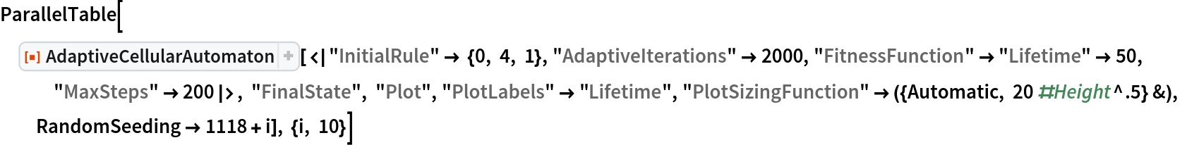 ParallelTable[
 ResourceFunction[
  "AdaptiveCellularAutomaton"][<|"InitialRule" -> {0, 4, 1}, "AdaptiveIterations" -> 2000, "FitnessFunction" -> "Lifetime" -> 50, "MaxSteps" -> 200|>, "FinalState", "Plot", "PlotLabels" -> "Lifetime", "PlotSizingFunction" -> ({Automatic, 20 #Height^.5} &), RandomSeeding -> 1118 + i], {i, 10}]
