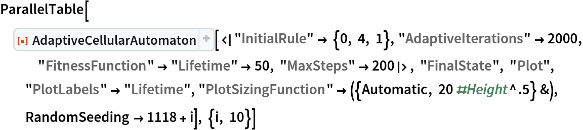 ParallelTable[
 ResourceFunction["AdaptiveCellularAutomaton", ResourceVersion->"4.0.0"][<|"InitialRule" -> {0, 4, 1}, "AdaptiveIterations" -> 2000, "FitnessFunction" -> "Lifetime" -> 50, "MaxSteps" -> 200|>, "FinalState", "Plot", "PlotLabels" -> "Lifetime", "PlotSizingFunction" -> ({Automatic, 20 #Height^.5} &), RandomSeeding -> 1118 + i], {i, 10}]