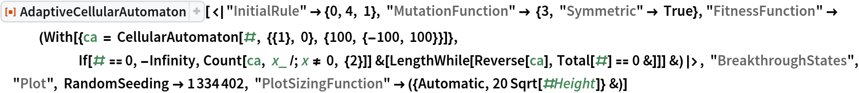 ResourceFunction[
 "AdaptiveCellularAutomaton"][<|"InitialRule" -> {0, 4, 1}, "MutationFunction" -> {3, "Symmetric" -> True}, "FitnessFunction" -> (With[{ca = CellularAutomaton[#, {{1}, 0}, {100, {-100, 100}}]}, If[# == 0, -Infinity, Count[ca, x_ /; x != 0, {2}]] &[
       LengthWhile[Reverse[ca], Total[#] == 0 &]]] &)|>, "BreakthroughStates", "Plot", RandomSeeding -> 1334402, "PlotSizingFunction" -> ({Automatic, 20 Sqrt[#Height]} &)]