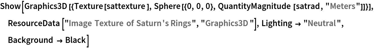 Show[Graphics3D[{Texture[sattexture], Sphere[{0, 0, 0}, QuantityMagnitude[satrad, "Meters"]]}], ResourceData[\!\(\*
TagBox["\"\<Image Texture of Saturn's Rings\>\"",
#& ,
BoxID -> "ResourceTag-Image Texture of Saturn's Rings-Input",
AutoDelete->True]\), "Graphics3D"], Lighting -> "Neutral", Background -> Black]