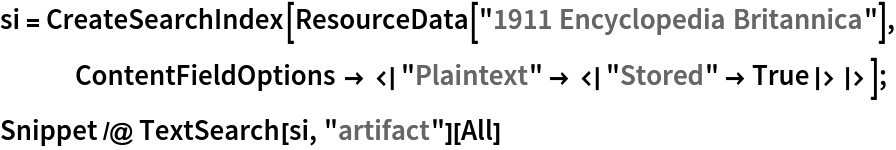 si = CreateSearchIndex[ResourceData["1911 Encyclopedia Britannica"], ContentFieldOptions -> <|"Plaintext" -> <|"Stored" -> True|>|>];
Snippet /@ TextSearch[si, "artifact"][All]