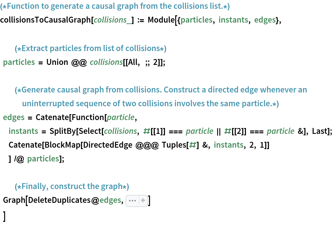(*Function to generate a causal graph from the collisions list.*)
collisionsToCausalGraph[collisions_] := Module[{particles, instants, edges}, (*Extract particles from list of collisions*)
    particles = Union @@ collisions[[All, ;; 2]]; (*Generate causal graph from collisions. Construct a directed edge whenever an uninterrupted sequence of two collisions involves the same particle.*)
    edges = Catenate[Function[particle, instants = SplitBy[Select[
         collisions, #[[1]] === particle || #[[2]] === particle &], Last]; Catenate[
       BlockMap[DirectedEdge @@@ Tuples[#] &, instants, 2, 1]]
            ] /@ particles]; (*Finally, construct the graph*)
    Graph[DeleteDuplicates@edges, Sequence[
   GraphLayout -> "LayeredDigraphEmbedding", AspectRatio -> 1/GoldenRatio, ImageSize -> Large]]
    ]
