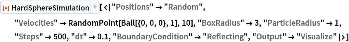 ResourceFunction["HardSphereSimulation", ResourceVersion->"2.0.0"][<|"Positions" -> "Random", "Velocities" -> RandomPoint[Ball[{0, 0, 0}, 1], 10], "BoxRadius" -> 3, "ParticleRadius" -> 1, "Steps" -> 500, "dt" -> 0.1, "BoundaryCondition" -> "Reflecting", "Output" -> "Visualize"|>]