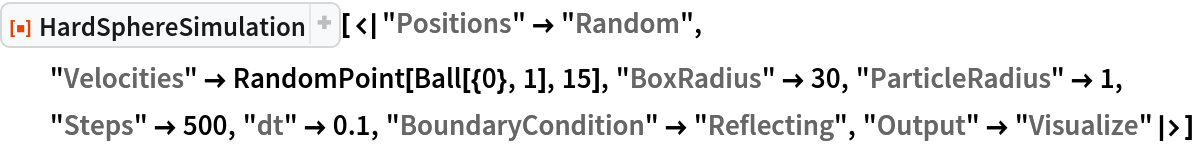 ResourceFunction["HardSphereSimulation", ResourceVersion->"2.0.0"][<|"Positions" -> "Random", "Velocities" -> RandomPoint[Ball[{0}, 1], 15], "BoxRadius" -> 30, "ParticleRadius" -> 1, "Steps" -> 500, "dt" -> 0.1, "BoundaryCondition" -> "Reflecting", "Output" -> "Visualize"|>]